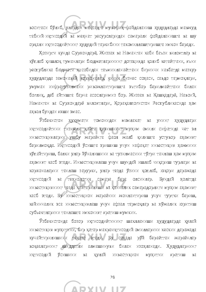 воситаси бўлиб, улардан мақсадга мувофиқ фойдаланиш ҳудудларда мавжуд табиий-иқтисодий ва меҳнат ресурсларидан самарали фойдаланишга ва шу орқали иқтисодиётнинг ҳудудий таркибини такомиллаштиришга имкон беради. Ҳозирги кунда Сурхондарё, Жиззах ва Наманган каби баъзи вилоятлар ва кўплаб қишлоқ туманлари бюджетларининг дотацияда қолиб кетаётгани, яъни республика бюджети ҳисобидан таъминланаётгани биринчи навбатда мазкур ҳудудларда замонавий корхоналар, кичик бизнес соҳаси, савдо тармоқлари, умуман инфратузилмани ривожлантиришга эътибор берилмаётгани билан боғлиқ, деб айтишга барча асосларимиз бор. Жиззах ва Қашқадарё, Навоий, Наманган ва Сурхондарё вилоятлари, Қорақалпоғистон Республикасида ҳам аҳвол бундан яхши эмас. Ўзбекистон ҳукумати томонидан мамлакат ва унинг ҳудудлари иқтисодиётини тизимли қайта қуришнинг муҳим омили сифатида чет эл инвестицияларни ушбу жараёнга фаол жалб қилишга устувор аҳамият берилмоқда. Иқтисодий ўсишга эришиш учун нафақат инвестиция ҳажмини кўпайтириш, балки улар йўналишини ва тузилмасини тўғри танлаш ҳам муҳим аҳамият касб этади. Инвестициялаш учун шундай ишлаб чиқариш турлари ва корхоналарни танлаш зарурки, улар тезда ўзини қоплаб, юқори даражада иқтисодий ва технологик самара бера олсинлар. Бундай ҳолатда инвестициянинг тезда қайтарилиши ва қанчалик самарадорлиги муҳим аҳамият касб этади. Бу инвестицион жараённи жонлантириш учун туртки бериш, кейинчалик эса инвестициялаш учун афзал тармоқлар ва хўжалик юритиш субъектларини танлашга имконият яратиш мумкин. Ўзбекистонда бозор иқтисодиётининг шаклланиши ҳудудларда қулай инвестиция муҳитини, бир қатор макроиқтисодий омилларини кескин даражада кучайтирилишини тақозо этади. Бу соҳада рўй бераётган жараёнлар воқеаларнинг шиддатли алмашинуви билан изоҳланади. Ҳудудларнинг иқтисодий ўсишини ва қулай инвестицион муҳитни яратиш ва 28 