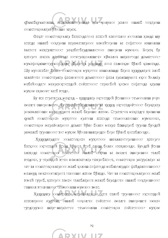 қўллабқувватлаш, жадаллаштиришда ҳал қилувчи ролни ишлаб чиқариш инвестициялари ўйнаши керак. Фақат инвестициялар базасидагина асосий капитални янгилаш ҳамда шу асосда ишлаб чиқариш харажатларини камайтириш ва сифатини яхшилаш эвазига маҳсулотнинг рақобатбардошлигини ошириш мумкин. Бироқ бу ҳозирги юксак даражада интеграциялашган хўжалик шароитида давлатнинг мувофиқлаштирувчи роли объектив равишда анча салмоқли бўлиб қолмоқда. Шу муносабат билан инвестиция муҳитни яхшилашда барча ҳудудларга олиб келаётган инвесторлар фаолиятига давлатнинг фаол аралашувига яқин йиллар мобайнидаги макроиқтисодий сиёсатнинг таркибий қисми сифатида қараш муҳим аҳамият касб этади. Бу эса стратегик мақсад – ҳудудлар иқтисодий ўсишини таъминлаш учун амалга оширилмоғи, бу рақобатбардошлик ва ҳудуд иқтисодиётнинг барқарор ривожланиши мезонларига жавоб бериши лозим. Стратегик мақсадга эришиш қулай инвестицион муҳитни яратиш асосида таъминланиши мумкинки, инвестиция жараёнларини давлат йўли билан макро бошқариб туриш бундай режалаб туришнинг энг муҳим йўналишларидан бири бўлиб ҳисобланади. Ҳудудлардаги инвестицион муҳитини шакллантиришнинг ҳозирги босқичи иқтисодий ўсиш йўлига ўтиб олиш билан изоҳланади. Бундай ўсиш алоҳида инвестиция сиёсатини ишлаб чиқиш ва амалга оширишни талаб этадики, у тараққий этган мамлакатлар тажрибасига, инвестиция ресурслари ва чет эл инвестицияларини жалб қилиш сифатида маблағлардан фойдаланишнинг мавжуд имкониятларига таяниши лозим бўлади. Чет эл инвестицияларини жалб этмай туриб, ҳозирги замон талабларига жавоб берадиган ишлаб чиқаришнинг ташкил этилишини таъминлаш мумкин эмас. Ҳудудлар инвестиция жараёнларини изга солиб туришнинг иқтисодий асосларини яратиш, ишлаб чиқилган сиёсатни амалга оширишга имкон туғдирувчи шарт-шароитни таъминлаш инвестиция сиёсатининг муҳим 29 