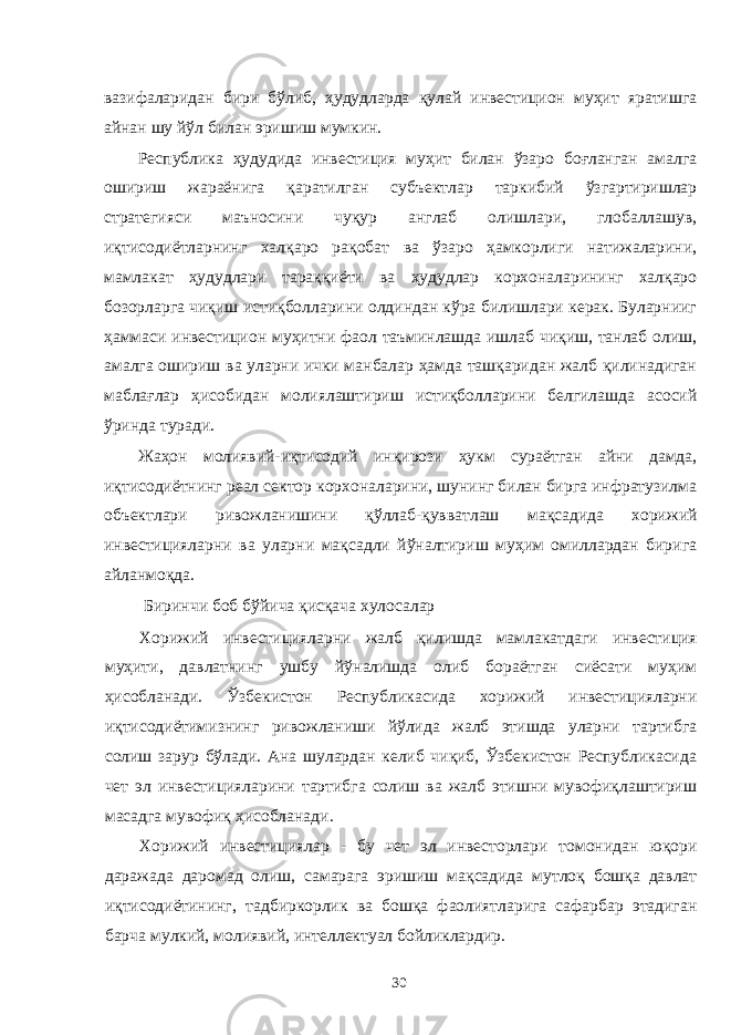 вазифаларидан бири бўлиб, ҳудудларда қулай инвестицион муҳит яратишга айнан шу йўл билан эришиш мумкин. Республика ҳудудида инвестиция муҳит билан ўзаро боғланган амалга ошириш жараёнига қаратилган субъектлар таркибий ўзгартиришлар стратегияси маъносини чуқур англаб олишлари, глобаллашув, иқтисодиётларнинг халқаро рақобат ва ўзаро ҳамкорлиги натижаларини, мамлакат ҳудудлари тараққиёти ва ҳудудлар корхоналарининг халқаро бозорларга чиқиш истиқболларини олдиндан кўра билишлари керак. Буларнииг ҳаммаси инвестицион муҳитни фаол таъминлашда ишлаб чиқиш, танлаб олиш, амалга ошириш ва уларни ички манбалар ҳамда ташқаридан жалб қилинадиган маблағлар ҳисобидан молиялаштириш истиқболларини белгилашда асосий ўринда туради. Жаҳон молиявий-иқтисодий инқирози ҳукм сураётган айни дамда, иқтисодиётнинг реал сектор корхоналарини, шунинг билан бирга инфратузилма объектлари ривожланишини қўллаб-қувватлаш мақсадида хорижий инвестицияларни ва уларни мақсадли йўналтириш муҳим омиллардан бирига айланмоқда. Биринчи боб бўйича қисқача хулосалар Хорижий инвестицияларни жалб қилишда мамлакатдаги инвестиция муҳити, давлатнинг ушбу йўналишда олиб бораётган сиёсати муҳим ҳисобланади. Ўзбекистон Республикасида хорижий инвестицияларни иқтисодиётимизнинг ривожланиши йўлида жалб этишда уларни тартибга солиш зарур бўлади. Ана шулардан келиб чиқиб, Ўзбекистон Республикасида чет эл инвестицияларини тартибга солиш ва жалб этишни мувофиқлаштириш масадга мувофиқ ҳисобланади. Хорижий инвестициялар - бу чет эл инвесторлари томонидан юқори даражада даромад олиш, самарага эришиш мақсадида мутлоқ бошқа давлат иқтисодиётининг, тадбиркорлик ва бошқа фаолиятларига сафарбар этадиган барча мулкий, молиявий, интеллектуал бойликлардир. 30 