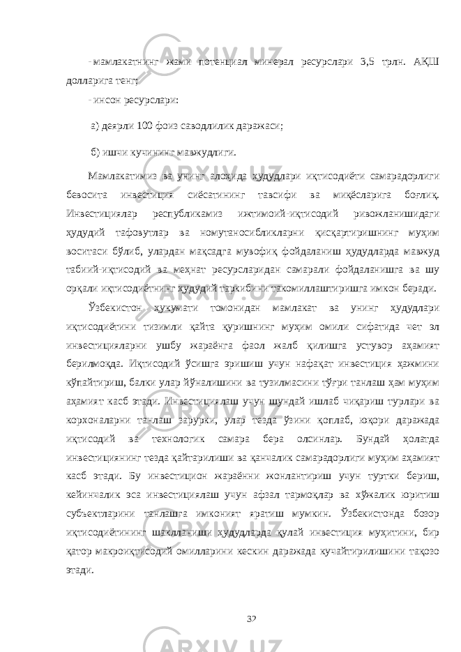 - мамлакатнинг жами потенциал минерал ресурслари 3,5 трлн. АҚШ долларига тенг; - инсон ресурслари: а) деярли 100 фоиз саводлилик даражаси; б) ишчи кучининг мавжудлиги. Мамлакатимиз ва унинг алоҳида ҳудудлари иқтисодиёти самарадорлиги бевосита инвестиция сиёсатининг тавсифи ва миқёсларига боғлиқ. Инвестициялар республикамиз ижтимоий-иқтисодий ривожланишидаги ҳудудий тафовутлар ва номутаносибликларни қисқартиришнинг муҳим воситаси бўлиб, улардан мақсадга мувофиқ фойдаланиш ҳудудларда мавжуд табиий-иқтисодий ва меҳнат ресурсларидан самарали фойдаланишга ва шу орқали иқтисодиётнинг ҳудудий таркибини такомиллаштиришга имкон беради. Ўзбекистон ҳукумати томонидан мамлакат ва унинг ҳудудлари иқтисодиётини тизимли қайта қуришнинг муҳим омили сифатида чет эл инвестицияларни ушбу жараёнга фаол жалб қилишга устувор аҳамият берилмоқда. Иқтисодий ўсишга эришиш учун нафақат инвестиция ҳажмини кўпайтириш, балки улар йўналишини ва тузилмасини тўғри танлаш ҳам муҳим аҳамият касб этади. Инвестициялаш учун шундай ишлаб чиқариш турлари ва корхоналарни танлаш зарурки, улар тезда ўзини қоплаб, юқори даражада иқтисодий ва технологик самара бера олсинлар. Бундай ҳолатда инвестициянинг тезда қайтарилиши ва қанчалик самарадорлиги муҳим аҳамият касб этади. Бу инвестицион жараённи жонлантириш учун туртки бериш, кейинчалик эса инвестициялаш учун афзал тармоқлар ва хўжалик юритиш субъектларини танлашга имконият яратиш мумкин. Ўзбекистонда бозор иқтисодиётининг шаклланиши ҳудудларда қулай инвестиция муҳитини, бир қатор макроиқтисодий омилларини кескин даражада кучайтирилишини тақозо этади. 32 