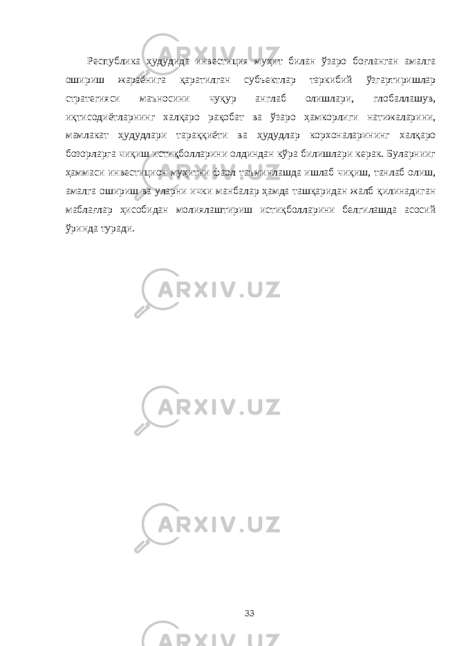 Республика ҳудудида инвестиция муҳит билан ўзаро боғланган амалга ошириш жараёнига қаратилган субъектлар таркибий ўзгартиришлар стратегияси маъносини чуқур англаб олишлари, глобаллашув, иқтисодиётларнинг халқаро рақобат ва ўзаро ҳамкорлиги натижаларини, мамлакат ҳудудлари тараққиёти ва ҳудудлар корхоналарининг халқаро бозорларга чиқиш истиқболларини олдиндан кўра билишлари керак. Буларнииг ҳаммаси инвестицион муҳитни фаол таъминлашда ишлаб чиқиш, танлаб олиш, амалга ошириш ва уларни ички манбалар ҳамда ташқаридан жалб қилинадиган маблағлар ҳисобидан молиялаштириш истиқболларини белгилашда асосий ўринда туради. 33 