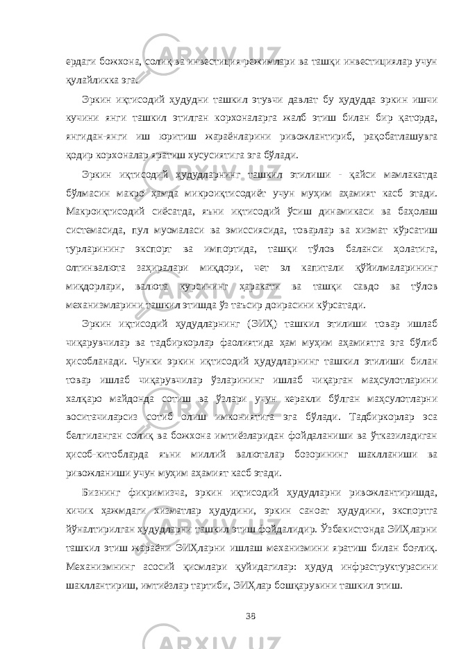 ердаги божхона, солиқ ва инвестиция режимлари ва ташқи инвестициялар учун қулайликка эга. Эркин иқтисодий ҳудудни ташкил этувчи давлат бу ҳудудда эркин ишчи кучини янги ташкил этилган корхоналарга жалб этиш билан бир қаторда, янгидан-янги иш юритиш жараёнларини ривожлантириб, рақобатлашувга қодир корхоналар яратиш хусусиятига эга бўлади. Эркин иқтисодий ҳудудларнинг ташкил этилиши - қайси мамлакатда бўлмасин макро ҳамда микроиқтисодиёт учун муҳим аҳамият касб этади. Макроиқтисодий сиёсатда, яъни иқтисодий ўсиш динамикаси ва баҳолаш системасида, пул муомаласи ва эмиссиясида, товарлар ва хизмат кўрсатиш турларининг экспорт ва импортида, ташқи тўлов баланси ҳолатига, олтинвалюта заҳиралари миқдори, чет эл капитали қўйилмаларининг миқдорлари, валюта курсининг ҳаракати ва ташқи савдо ва тўлов механизмларини ташкил этишда ўз таъсир доирасини кўрсатади. Эркин иқтисодий ҳудудларнинг (ЭИҲ) ташкил этилиши товар ишлаб чиқарувчилар ва тадбиркорлар фаолиятида ҳам муҳим аҳамиятга эга бўлиб ҳисобланади. Чунки эркин иқтисодий ҳудудларнинг ташкил этилиши билан товар ишлаб чиқарувчилар ўзларининг ишлаб чиқарган маҳсулотларини халқаро майдонда сотиш ва ўзлари учун керакли бўлган маҳсулотларни воситачиларсиз сотиб олиш имкониятига эга бўлади. Тадбиркорлар эса белгиланган солиқ ва божхона имтиёзларидан фойдаланиши ва ўтказиладиган ҳисоб-китобларда яъни миллий валюталар бозорининг шаклланиши ва ривожланиши учун муҳим аҳамият касб этади. Бизнинг фикримизча, эркин иқтисодий ҳудудларни ривожлантиришда, кичик ҳажмдаги хизматлар ҳудудини, эркин саноат ҳудудини, экспортга йўналтирилган ҳудудларни ташкил этиш фойдалидир. Ўзбекистонда ЭИҲларни ташкил этиш жараёни ЭИҲларни ишлаш механизмини яратиш билан боғлиқ. Механизмнинг асосий қисмлари қуйидагилар: ҳудуд инфраструктурасини шакллантириш, имтиёзлар тартиби, ЭИҲлар бошқарувини ташкил этиш. 38 