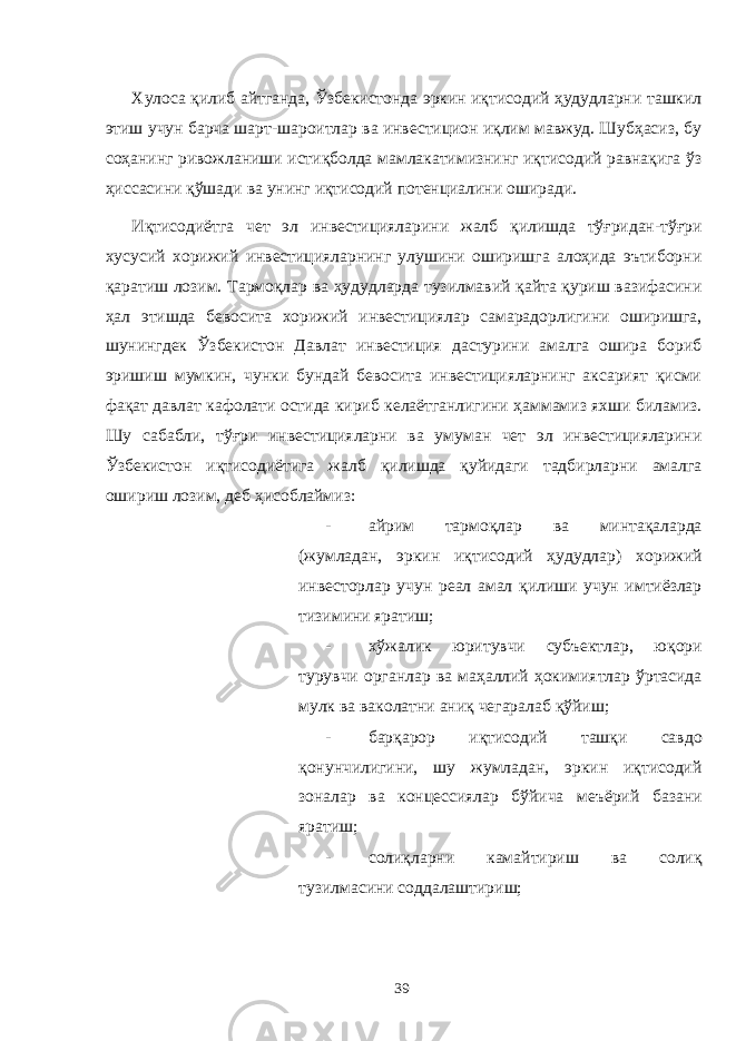 Хулоса қилиб айтганда, Ўзбекистонда эркин иқтисодий ҳудудларни ташкил этиш учун барча шарт-шароитлар ва инвестицион иқлим мавжуд. Шубҳасиз, бу соҳанинг ривожланиши истиқболда мамлакатимизнинг иқтисодий равнақига ўз ҳиссасини қўшади ва унинг иқтисодий потенциалини оширади. Иқтисодиётга чет эл инвестицияларини жалб қилишда тўғридан-тўғри хусусий хорижий инвестицияларнинг улушини оширишга алоҳида эътиборни қаратиш лозим. Тармоқлар ва ҳудудларда тузилмавий қайта қуриш вазифасини ҳал этишда бевосита хорижий инвестициялар самарадорлигини оширишга, шунингдек Ўзбекистон Давлат инвестиция дастурини амалга ошира бориб эришиш мумкин, чунки бундай бевосита инвестицияларнинг аксарият қисми фақат давлат кафолати остида кириб келаётганлигини ҳаммамиз яхши биламиз. Шу сабабли, тўғри инвестицияларни ва умуман чет эл инвестицияларини Ўзбекистон иқтисодиётига жалб қилишда қуйидаги тадбирларни амалга ошириш лозим, деб ҳисоблаймиз: - айрим тармоқлар ва минтақаларда (жумладан, эркин иқтисодий ҳудудлар) хорижий инвесторлар учун реал амал қилиши учун имтиёзлар тизимини яратиш; - хўжалик юритувчи субъектлар, юқори турувчи органлар ва маҳаллий ҳокимиятлар ўртасида мулк ва ваколатни аниқ чегаралаб қўйиш; - барқарор иқтисодий ташқи савдо қонунчилигини, шу жумладан, эркин иқтисодий зоналар ва концессиялар бўйича меъёрий базани яратиш; - солиқларни камайтириш ва солиқ тузилмасини соддалаштириш; 39 