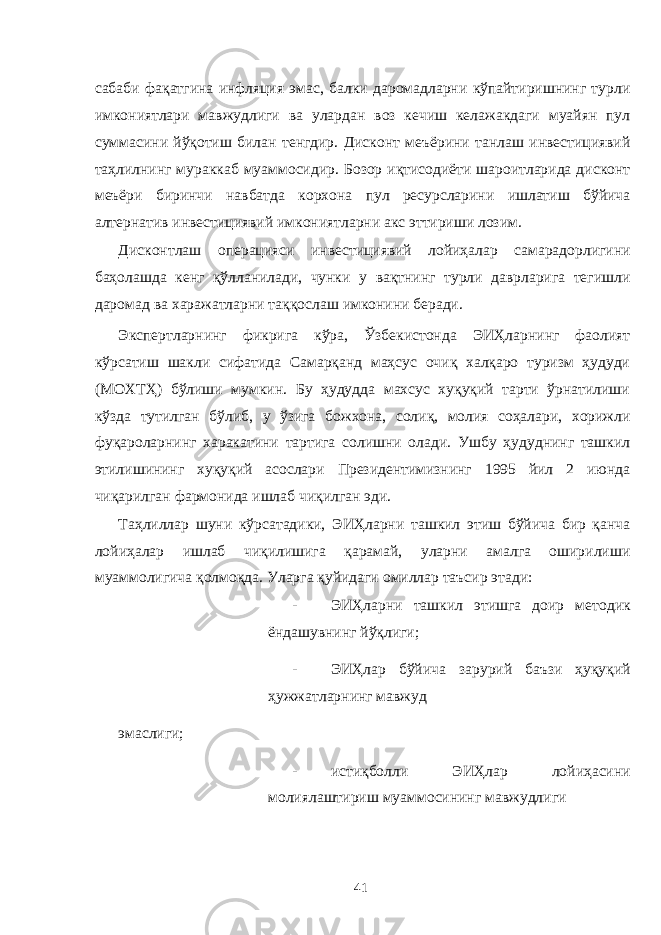 сабаби фақатгина инфляция эмас, балки даромадларни кўпайтиришнинг турли имкониятлари мавжудлиги ва улардан воз кечиш келажакдаги муайян пул суммасини йўқотиш билан тенгдир. Дисконт меъёрини танлаш инвестициявий таҳлилнинг мураккаб муаммосидир. Бозор иқтисодиёти шароитларида дисконт меъёри биринчи навбатда корхона пул ресурсларини ишлатиш бўйича алтернатив инвестициявий имкониятларни акс эттириши лозим. Дисконтлаш операцияси инвестициявий лойиҳалар самарадорлигини баҳолашда кенг қўлланилади, чунки у вақтнинг турли даврларига тегишли даромад ва харажатларни таққослаш имконини беради. Экспертларнинг фикрига кўра, Ўзбекистонда ЭИҲларнинг фаолият кўрсатиш шакли сифатида Самарқанд маҳсус очиқ халқаро туризм ҳудуди (МОХТҲ) бўлиши мумкин. Бу ҳудудда махсус хуқуқий тарти ўрнатилиши кўзда тутилган бўлиб, у ўзига божхона, солиқ, молия соҳалари, хорижли фуқароларнинг харакатини тартига солишни олади. Ушбу ҳудуднинг ташкил этилишининг хуқуқий асослари Президентимизнинг 1995 йил 2 июнда чиқарилган фармонида ишлаб чиқилган эди. Таҳлиллар шуни кўрсатадики, ЭИҲларни ташкил этиш бўйича бир қанча лойиҳалар ишлаб чиқилишига қарамай, уларни амалга оширилиши муаммолигича қолмоқда. Уларга қуйидаги омиллар таъсир этади: - ЭИҲларни ташкил этишга доир методик ёндашувнинг йўқлиги; - ЭИҲлар бўйича зарурий баъзи ҳуқуқий ҳужжатларнинг мавжуд эмаслиги; - истиқболли ЭИҲлар лойиҳасини молиялаштириш муаммосининг мавжудлиги 41 