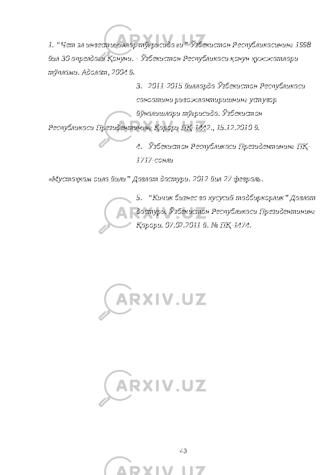 1. “Чет эл инвестициялар тўғрисида ги” Ўзбекистон Республикасининг 1998 йил 30 апрелдаги Қонуни. - Ўзбекистон Республикаси қонун ҳужжатлари тўплами. Адолат, 2004 й . 3. 2011-2015 йилларда Ўзбекистон Республикаси саноатини ривожлантиришнинг устувор йўналишлари тўғрисида. Ўзбекистон Республикаси Президентининг Қарори ПҚ-1442., 15.12.2010 й. 4. Ўзбекистон Республикаси Президентининг ПҚ- 1717-сонли «Мустаҳкам оила йили” Давлат дастури. 2012 йил 27 февраль. 5. “Кичик бизнес ва хусусий тадбиркорлик” Давлат дастури. Ўзбекистон Республикаси Президентининг Қарори. 07.02.2011 й. № ПҚ-1474. 43 