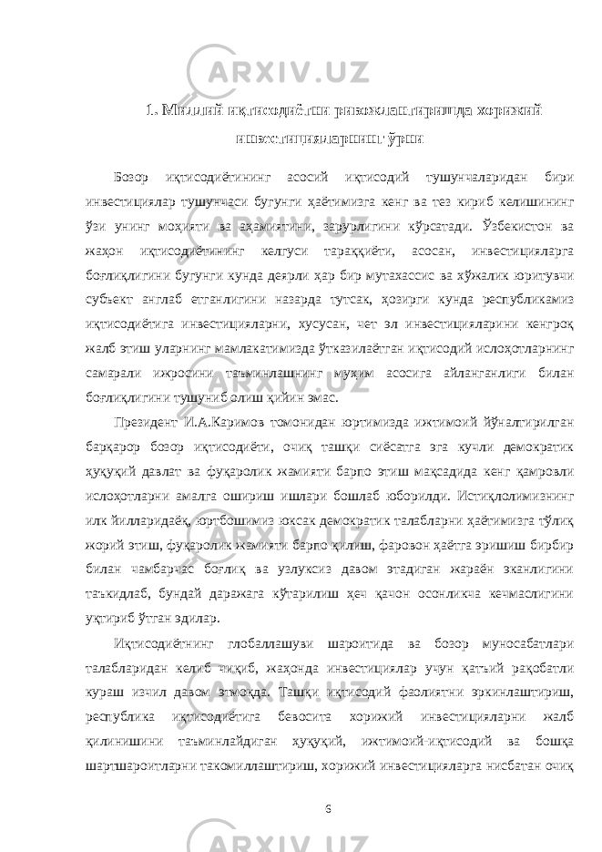  1. Миллий иқтисодиётни ривожлантиришда хорижий инвестицияларнинг ўрни Бозор иқтисодиётининг асосий иқтисодий тушунчаларидан бири инвестициялар тушунчаси бугунги ҳаётимизга кенг ва тез кириб келишининг ўзи унинг моҳияти ва аҳамиятини, зарурлигини кўрсатади. Ўзбекистон ва жаҳон иқтисодиётининг келгуси тараққиёти, асосан, инвестицияларга боғлиқлигини бугунги кунда деярли ҳар бир мутахассис ва хўжалик юритувчи субъект англаб етганлигини назарда тутсак, ҳозирги кунда республикамиз иқтисодиётига инвестицияларни, хусусан, чет эл инвестицияларини кенгроқ жалб этиш уларнинг мамлакатимизда ўтказилаётган иқтисодий ислоҳотларнинг самарали ижросини таъминлашнинг муҳим асосига айланганлиги билан боғлиқлигини тушуниб олиш қийин эмас. Президент И.А.Каримов томонидан юртимизда ижтимоий йўналтирилган барқарор бозор иқтисодиёти, очиқ ташқи сиёсатга эга кучли демократик ҳуқуқий давлат ва фуқаролик жамияти барпо этиш мақсадида кенг қамровли ислоҳотларни амалга ошириш ишлари бошлаб юборилди. Истиқлолимизнинг илк йилларидаёқ, юртбошимиз юксак демократик талабларни ҳаётимизга тўлиқ жорий этиш, фуқаролик жамияти барпо қилиш, фаровон ҳаётга эришиш бирбир билан чамбарчас боғлиқ ва узлуксиз давом этадиган жараён эканлигини таъкидлаб, бундай даражага кўтарилиш ҳеч қачон осонликча кечмаслигини уқтириб ўтган эдилар. Иқтисодиётнинг глобаллашуви шароитида ва бозор муносабатлари талабларидан келиб чиқиб, жаҳонда инвестициялар учун қатъий рақобатли кураш изчил давом этмоқда. Ташқи иқтисодий фаолиятни эркинлаштириш, республика иқтисодиётига бевосита хорижий инвестицияларни жалб қилинишини таъминлайдиган ҳуқуқий, ижтимоий-иқтисодий ва бошқа шартшароитларни такомиллаштириш, хорижий инвестицияларга нисбатан очиқ 6 