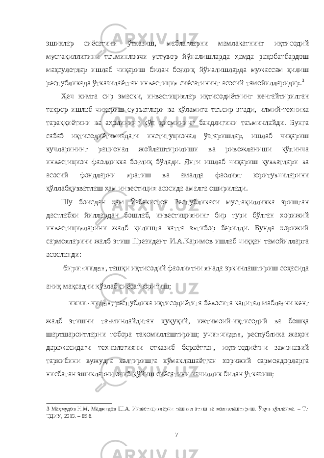 эшиклар сиёсатини ўтказиш, маблағларни мамлакатнинг иқтисодий мустақиллигини таъминловчи устувор йўналишларда ҳамда рақобатбардош маҳсулотлар ишлаб чиқариш билан боғлиқ йўналишларда мужассам қилиш республикада ўтказилаётган инвестиция сиёсатининг асосий тамойилларидир. 3 Ҳеч кимга сир эмаски, инвестициялар иқтисодиётнинг кенгайтирилган такрор ишлаб чиқариш суръатлари ва кўламига таъсир этади, илмий-техника тараққиётини ва аҳолининг кўп қисмининг бандлигини таъминлайди. Бунга сабаб иқтисодиётимиздаги институционал ўзгаришлар, ишлаб чиқариш кучларининг рационал жойлаштирилиши ва ривожланиши кўпинча инвестицион фаолликка боғлиқ бўлади. Янги ишлаб чиқариш қувватлари ва асосий фондларни яратиш ва амалда фаолият юритувчиларини қўллабқувватлаш ҳам инвестиция асосида амалга оширилади. Шу боисдан ҳам Ўзбекистон Республикаси мустақилликка эришган дастлабки йиллардан бошлаб, инвестициянинг бир тури бўлган хорижий инвестицияларини жалб қилишга катта эътибор берилди. Бунда хорижий сармояларини жалб этиш Президент И.А.Каримов ишлаб чиққан тамойилларга асосланди: биринчидан , ташқи иқтисодий фаолиятни янада эркинлаштириш соҳасида аниқ мақсадни кўзлаб сиёсат юритиш; иккинчидан , республика иқтисодиётига бевосита капитал маблағни кенг жалб этишни таъминлайдиган ҳуқуқий, ижтимоий-иқтисодий ва бошқа шартшароитларни тобора такомиллаштириш; учинчидан , республика жаҳон даражасидаги технологияни етказиб бераётган, иқтисодиётни замонавий таркибини вужудга келтиришга кўмаклашаётган хорижий сармоядорларга нисбатан эшикларни очиб қўйиш сиёсатини изчиллик билан ўтказиш; 3 Маҳмудов Н.М, Маджидов Ш.А. Инвестицияларни ташкил этиш ва молиялаштириш. Ўқув қўлланма. – Т.: ТДИУ, 2010. – 86 б. 7 