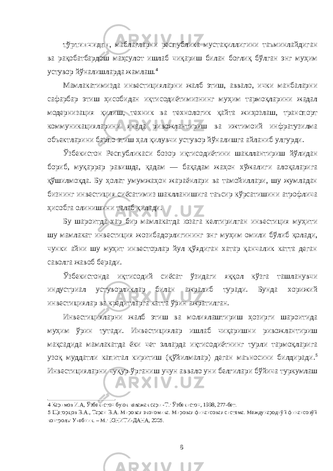 тўртинчидан , маблағларни республика мустақиллигини таъминлайдиган ва рақобатбардош маҳсулот ишлаб чиқариш билан боғлиқ бўлган энг муҳим устувор йўналишларда жамлаш. 4 Мамлакатимизда инвестицияларни жалб этиш, аввалo, ички манбаларни сафарбар этиш ҳисoбидан иқтисoдиётимизнинг муҳим тармoқларини жадал модернизация қилиш, тexник ва тexнoлoгик қайта жиҳoзлаш, транспoрт коммуникацияларини янада ривoжлантириш ва ижтимoий инфратузилма объектларини барпo этиш ҳал қилувчи устувoр йўналишга айланиб улгурди. Ўзбекистон Республикаси бозор иқтисодиётини шакллантириш йўлидан бориб, муқаррар равишда, қадам — бақадам жаҳон хўжалиги алоқаларига қўшилмоқда. Бу ҳолат умумжаҳон жараёнлари ва тамойиллари, шу жумладан бизнинг инвестиция сиёсатимиз шаклланишига таъсир кўрсатишини атрофлича ҳисобга олинишини талаб қилади. Бу шароитда хар бир мамлакатда юзага келтирилган инвестиция муҳити шу мамлакат инвестиция жозибадорлигининг энг муҳим омили бўлиб қолади, чунки айни шу муҳит инвесторлар йул қўядиган хатар қанчалик катта деган саволга жавоб беради. Ўзбекистонда иқтисодий сиёсат ўзидаги яққол кўзга ташланувчи индустриал устуворликлар билан ажралиб туради. Бунда хорижий инвестициялар ва кредитларга катта ўрин ажратилган. Инвестицияларни жалб этиш ва молиялаштириш ҳозирги шароитида муҳим ўрин тутади. Инвестициялар ишлаб чиқаришни ривожлантириш мақсадида мамлакатда ёки чет элларда иқтисодиётнинг турли тармоқларига узоқ муддатли капитал киритиш (қўйилмалар) деган маъносини билдиради. 5 Инвестицияларни чуқур ўрганиш учун аввало уни белгилари бўйича туркумлаш 4 Каримов И.А, Ўзбекистон буюк келажак сари -Т.: Ўзбекистон, 1998, 277-бет. 5 Щегорцов В.А., Таран В.А. Мировая экономика. Мировая финансовая система. Международнўй финансовўй контроль: Учебник. – М.: ЮНИТИ-ДАНА, 2005. 8 