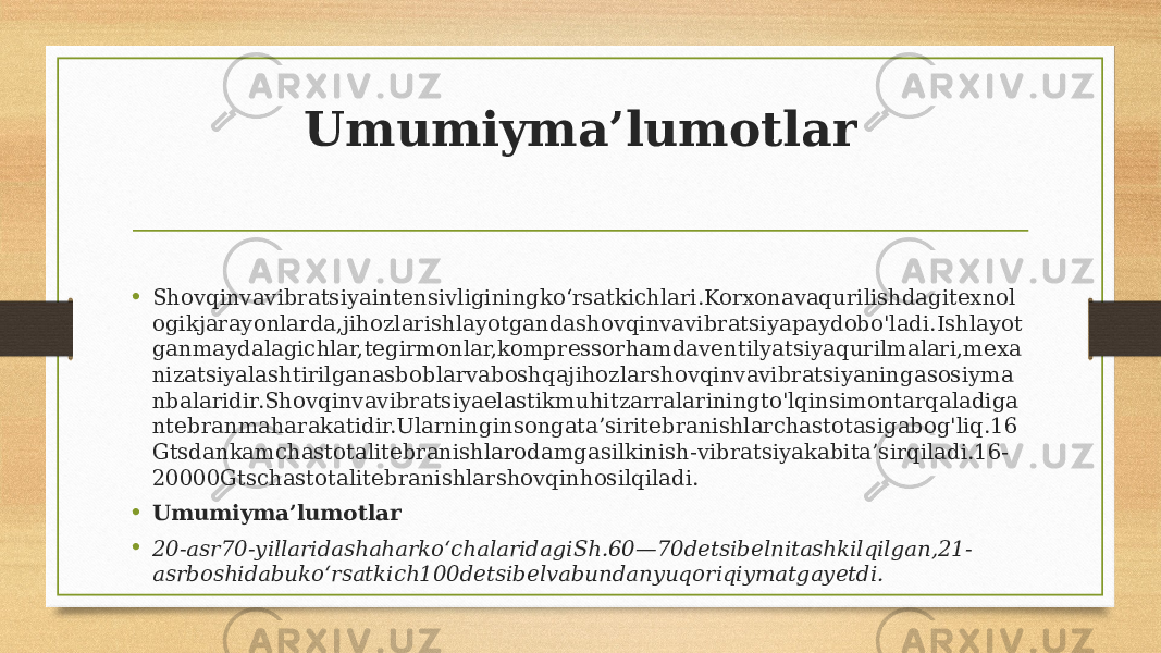 Umumiyma’lumotlar • Shovqinvavibratsiyaintensivliginingko‘rsatkichlari.Korxonavaqurilishdagitexnol ogikjarayonlarda,jihozlarishlayotgandashovqinvavibratsiyapaydobo&#39;ladi.Ishlayot ganmaydalagichlar,tegirmonlar,kompressorhamdaventilyatsiyaqurilmalari,mexa nizatsiyalashtirilganasboblarvaboshqajihozlarshovqinvavibratsiyaningasosiyma nbalaridir.Shovqinvavibratsiyaelastikmuhitzarralariningto&#39;lqinsimontarqaladiga ntebranmaharakatidir.Ularninginsongata’siritebranishlarchastotasigabog&#39;liq.16 Gtsdankamchastotalitebranishlarodamgasilkinish-vibratsiyakabita’sirqiladi.16- 20000Gtschastotalitebranishlarshovqinhosilqiladi. • Umumiyma’lumotlar • 20-asr70-yillaridashaharkoʻchalaridagiSh.60—70detsibelnitashkilqilgan,21- asrboshidabukoʻrsatkich100detsibelvabundanyuqoriqiymatgayetdi. 