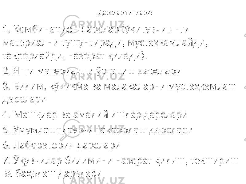 Дарслар типлари: 1. Комбинацион дарслар (ўқитувчи янги материални тушунтиради, мустаҳкамлайди, такрорлайди, назорат қилади). 2. Янги материални ўрганиш дарслари 3. Билим, кўникма ва малакаларни мустаҳкамлаш дарслари 4. Машқлар ва амалий ишлар дарслари 5. Умумлаштирувчи такрорлаш дарслари 6. Лаборатория дарслари 7. Ўқувчилар билимини назорат қилиш, текшириш ва баҳолаш дарслари 