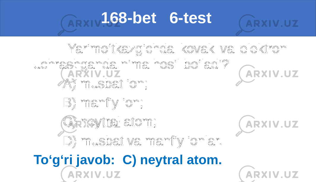  168-bet 6-test Yarimo‘tkazgichda kovak va elektron uchrashganda nima hosil bo‘ladi? A) musbat ion; B) manfiy ion; C) neytral atom; D) musbat va manfiy ionlar. To‘g‘ri javob: C) neytral atom. 