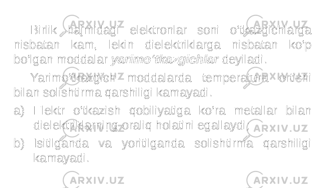 Birlik hajmidagi elektronlar soni o‘tkazgichlarga nisbatan kam, lekin dielektriklarga nisbatan ko‘p bo‘lgan moddalar yarimo‘tkazgichlar deyiladi. Yarimo‘tkazgich moddalarda temperatura ortishi bilan solishtirma qarshiligi kamayadi. a) Elektr o‘tkazish qobiliyatiga ko‘ra metallar bilan dielektriklarning oraliq holatini egallaydi; b) Isitilganda va yoritilganda solishtirma qarshiligi kamayadi. 