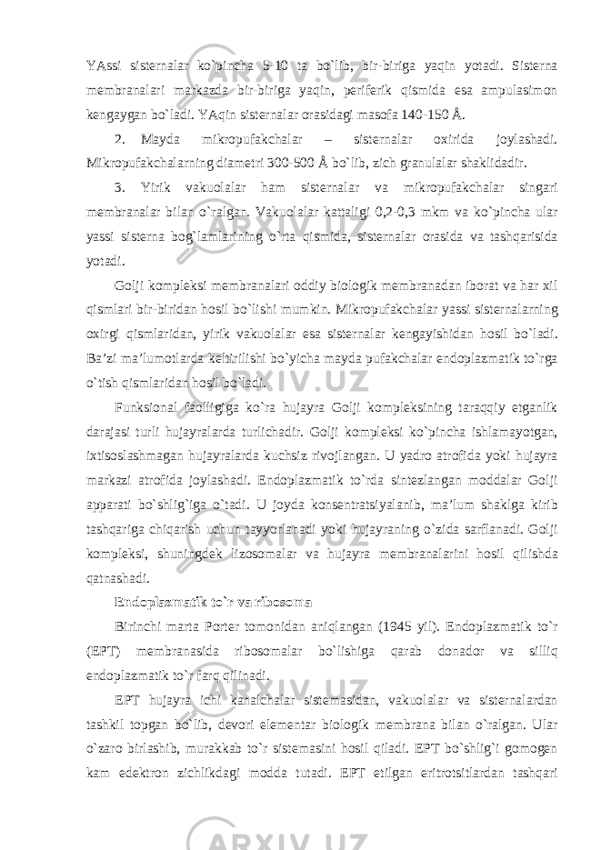 YAssi sisternalar ko`pincha 5-10 ta bo`lib, bir-biriga yaqin yotadi. Sisterna membranalari markazda bir-biriga yaqin, periferik qismida esa ampulasimon kengaygan bo`ladi. YAqin sisternalar orasidagi masofa 140-150 Å. 2. Mayda mikropufakchalar – sisternalar oxirida joylashadi. Mikropufakchalarning diametri 300-500 Å bo`lib, zich granulalar shaklidadir. 3. Yirik vakuolalar ham sisternalar va mikropufakchalar singari membranalar bilan o`ralgan. Vakuolalar kattaligi 0,2-0,3 mkm va ko`pincha ular yassi sisterna bog`lamlarining o`rta qismida, sisternalar orasida va tashqarisida yotadi. Golji kompleksi membranalari oddiy biologik membranadan iborat va har xil qismlari bir-biridan hosil bo`lishi mumkin. Mikropufakchalar yassi sisternalarning oxirgi qismlaridan, yirik vakuolalar esa sisternalar kengayishidan hosil bo`ladi. Ba’zi ma’lumotlarda keltirilishi bo`yicha mayda pufakchalar endoplazmatik to`rga o`tish qismlaridan hosil bo`ladi. Funksional faolligiga ko`ra hujayra Golji kompleksining taraqqiy etganlik darajasi turli hujayralarda turlichadir. Golji kompleksi ko`pincha ishlamayotgan, ixtisoslashmagan hujayralarda kuchsiz rivojlangan. U yadro atrofida yoki hujayra markazi atrofida joylashadi. Endoplazmatik to`rda sintezlangan moddalar Golji apparati bo`shlig`iga o`tadi. U joyda konsentratsiyalanib, ma’lum shaklga kirib tashqariga chiqarish uchun tayyorlanadi yoki hujayraning o`zida sarflanadi. Golji kompleksi, shuningdek lizosomalar va hujayra membranalarini hosil qilishda qatnashadi. Endoplazmatik to`r va ribosoma Birinchi marta Porter tomonidan aniqlangan (1945 yil). Endoplazmatik to`r (EPT) membranasida ribosomalar bo`lishiga qarab donador va silliq endoplazmatik to`r farq qilinadi. EPT hujayra ichi kanalchalar sistemasidan, vakuolalar va sisternalardan tashkil topgan bo`lib, devori elementar biologik membrana bilan o`ralgan. Ular o`zaro birlashib, murakkab to`r sistemasini hosil qiladi. EPT bo`shlig`i gomogen kam edektron zichlikdagi modda tutadi. EPT etilgan eritrotsitlardan tashqari 