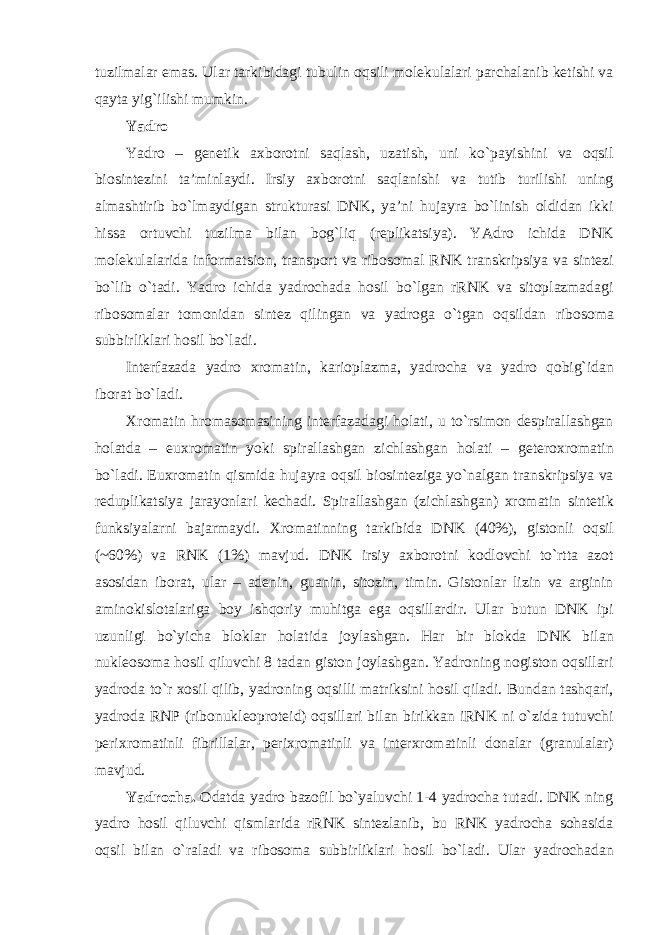 tuzilmalar emas. Ular tarkibidagi tubulin oqsili molekulalari parchalanib ketishi va qayta yig`ilishi mumkin. Yadro Yadro – genetik axborotni saqlash, uzatish, uni ko`payishini va oqsil biosintezini ta’minlaydi. Irsiy axborotni saqlanishi va tutib turilishi uning almashtirib bo`lmaydigan strukturasi DNK, ya’ni hujayra bo`linish oldidan ikki hissa ortuvchi tuzilma bilan bog`liq (replikatsiya). YAdro ichida DNK molekulalarida informatsion, transport va ribosomal RNK transkripsiya va sintezi bo`lib o`tadi. Yadro ichida yadrochada hosil bo`lgan rRNK va sitoplazmadagi ribosomalar tomonidan sintez qilingan va yadroga o`tgan oqsildan ribosoma subbirliklari hosil bo`ladi. Interfazada yadro xromatin, karioplazma, yadrocha va yadro qobig`idan iborat bo`ladi. Xromatin hromasomasining interfazadagi holati, u to`rsimon despirallashgan holatda – euxromatin yoki spirallashgan zichlashgan holati – geteroxromatin bo`ladi. Euxromatin qismida hujayra oqsil biosinteziga yo`nalgan transkripsiya va reduplikatsiya jarayonlari kechadi. Spirallashgan (zichlashgan) xromatin sintetik funksiyalarni bajarmaydi. Xromatinning tarkibida DNK (40%), gistonli oqsil (~60%) va RNK (1%) mavjud. DNK irsiy axborotni kodlovchi to`rtta azot asosidan iborat, ular – adenin, guanin, sitozin, timin. Gistonlar lizin va arginin aminokislotalariga boy ishqoriy muhitga ega oqsillardir. Ular butun DNK ipi uzunligi bo`yicha bloklar holatida joylashgan. Har bir blokda DNK bilan nukleosoma hosil qiluvchi 8 tadan giston joylashgan. Yadroning nogiston oqsillari yadroda to`r xosil qilib, yadroning oqsilli matriksini hosil qiladi. Bundan tashqari, yadroda RNP (ribonukleoproteid) oqsillari bilan birikkan iRNK ni o`zida tutuvchi perixromatinli fibrillalar, perixromatinli va interxromatinli donalar (granulalar) mavjud. Yadrocha. Odatda yadro bazofil bo`yaluvchi 1-4 yadrocha tutadi. DNK ning yadro hosil qiluvchi qismlarida rRNK sintezlanib, bu RNK yadrocha sohasida oqsil bilan o`raladi va ribosoma subbirliklari hosil bo`ladi. Ular yadrochadan 