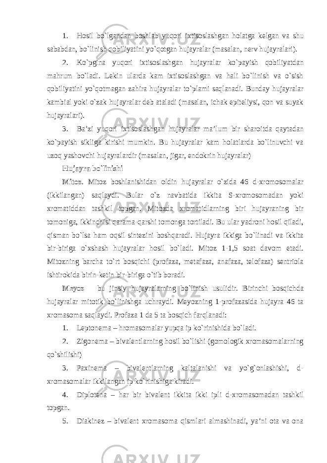 1. Hosil bo`lgandan boshlab yuqori ixtisoslashgan holatga kelgan va shu sababdan, bo`linish qobiliyatini yo`qotgan hujayralar (masalan, nerv hujayralari). 2. Ko`pgina yuqori ixtisoslashgan hujayralar ko`payish qobiliyatdan mahrum bo`ladi. Lekin ularda kam ixtisoslashgan va hali bo`linish va o`sish qobiliyatini yo`qotmagan zahira hujayralar to`plami saqlanadi. Bunday hujayralar kambial yoki o`zak hujayralar deb ataladi (masalan, ichak epiteliysi, qon va suyak hujayralari). 3. Ba’zi yuqori ixtisoslashgan hujayralar ma’lum bir sharoitda qaytadan ko`payish sikliga kirishi mumkin. Bu hujayralar kam holatlarda bo`linuvchi va uzoq yashovchi hujayralardir (masalan, jigar, endokrin hujayralar) Hujayra bo`linishi Mitoz . Mitoz boshlanishidan oldin hujayralar o`zida 46 d-xromosomalar (ikkilangan) saqlaydi. Bular o`z navbatida ikkita S-xromosomadan yoki xromatiddan tashkil topgan. Mitozda xromatidlarning biri hujayraning bir tomoniga, ikkinchisi qarama-qarshi tomonga tortiladi. Bu ular yadroni hosil qiladi, qisman bo`lsa ham oqsil sintezini boshqaradi. Hujayra ikkiga bo`linadi va ikkita bir-biriga o`xshash hujayralar hosil bo`ladi. Mitoz 1-1,5 soat davom etadi. Mitozning barcha to`rt bosqichi (profaza, metafaza, anafaza, telofaza) sentriola ishtirokida birin-ketin bir-biriga o`tib boradi. Meyoz – bu jinsiy hujayralarning bo`linish usulidir. Birinchi bosqichda hujayralar mitotik bo`linishga uchraydi. Meyozning 1-profazasida hujayra 46 ta xromasoma saqlaydi. Profaza 1 da 5 ta bosqich farqlanadi: 1. Leptonema – hromasomalar yupqa ip ko`rinishida bo`ladi. 2. Zigonema – bivalentlarning hosil bo`lishi (gomologik xromasomalarning qo`shilishi) 3. Paxinema – bivalentlarning kaltalanishi va yo`g`onlashishi, d- xromasomalar ikkilangan ip ko`rinishiga kiradi. 4. Diplotena – har bir bivalent ikkita ikki ipli d-xromasomadan tashkil topgan. 5. Diakinez – bivalent xromasoma qismlari almashinadi, ya’ni ota va ona 