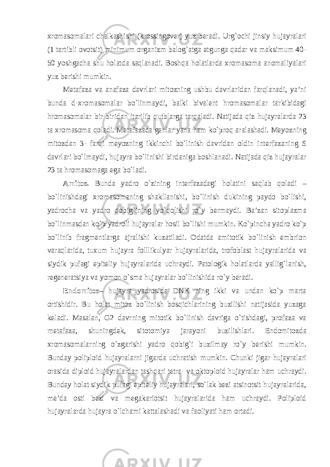 xromasomalari chalkashishi (krossingover) yuz beradi. Urg`ochi jinsiy hujayralari (1 tartibli ovotsit) minimum organizm balog`atga etgunga qadar va maksimum 40- 50 yoshgacha shu holatda saqlanadi. Boshqa holatlarda xromasoma anomaliyalari yuz berishi mumkin. Metafaza va anafaza davrlari mitozning ushbu davrlaridan farqlanadi, ya’ni bunda d-xromasomalar bo`linmaydi, balki bivalent hromasomalar tarkibidagi hromasomalar bir-biridan itarilib qutblarga tarqaladi. Natijada qiz hujayralarda 23 ta xromasoma qoladi. Metafazada genlar yana ham ko`proq aralashadi. Meyozning mitozdan 3- farqi meyozning ikkinchi bo`linish davridan oldin interfazaning S davrlari bo`lmaydi, hujayra bo`linishi birdaniga boshlanadi. Natijada qiz hujayralar 23 ta hromasomaga ega bo`ladi. Amitoz. Bunda yadro o`zining interfazadagi holatini saqlab qoladi – bo`linishdagi xromasomaning shakllanishi, bo`linish dukining paydo bo`lishi, yadrocha va yadro qobig`ining yo`qolishi ro`y bermaydi. Ba’zan sitoplazma bo`linmasdan ko`p yadroli hujayralar hosil bo`lishi mumkin. Ko`pincha yadro ko`p bo`linib fragmentlarga ajralishi kuzatiladi. Odatda amitotik bo`linish embrion varaqlarida, tuxum hujayra folllikulyar hujayralarida, trofoblast hujayralarida va siydik pufagi epiteliy hujayralarida uchraydi. Patologik holatlarda yallig`lanish, regeneratsiya va yomon o`sma hujayralar bo`linishida ro`y beradi. Endomitoz – hujayra yadrosida DNK ning ikki va undan ko`p marta ortishidir. Bu holat mitoz bo`linish bosqichlarining buzilishi natijasida yuzaga keladi. Masalan, G2 davrning mitotik bo`linish davriga o`tishdagi, profaza va metafaza, shuningdek, sitotomiya jarayoni buzilishlari. Endomitozda xromasomalarning o`zgarishi yadro qobig`i buzilmay ro`y berishi mumkin. Bunday poliploid hujayralarni jigarda uchratish mumkin. Chunki jigar hujayralari orasida diploid hujayralardan tashqari tetra- va oktoploid hujayralar ham uchraydi. Bunday holat siydik pufagi epiteliy hujayralari, so`lak bezi atsinotsit hujayralarida, me’da osti bezi va megakariotsit hujayralarida ham uchraydi. Poliploid hujayralarda hujayra o`lchami kattalashadi va faoliyati ham ortadi. 