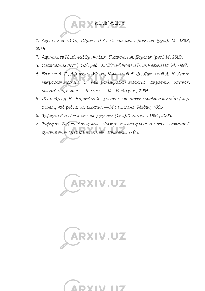 Adabiyotlar: 1. Афанасьев Ю.И., Юрина Н.А. Гистология. Дарслик (рус.). М. 1999, 2018. 2. Афанасьев Ю.И. ва Юрина Н.А. Гистология. Дарслик (рус.) М. 1989. 3. Гистология (рус.). Под ред. Э.Г.Улумбекова и Ю.А.Челышева. М. 1997. 4. Елисеев В. Г., Афанасьев Ю. И., Котовский Е. Ф., Яцковский А. Н. Атлас микроскопического и ультрамикроскопического строения клеток, тканей и органов. — 5-е изд. — М.: Медицина, 2004. 5. Жункейра Л. К ., Карнейро Ж. Гистология: атлас: учебное пособие / пер. с англ.; под ред. В. Л. Быкова. — М.: ГЭОТАР-Медиа, 2009. 6. Зуфаров К.А. Гистология. Дарслик (ўзб.). Тошкент. 1991, 2005. 7. Зуфаров К.А.ва бошқалар. Ультраструктурные основы системной организации органов и тканей. Ташкент. 1983. 