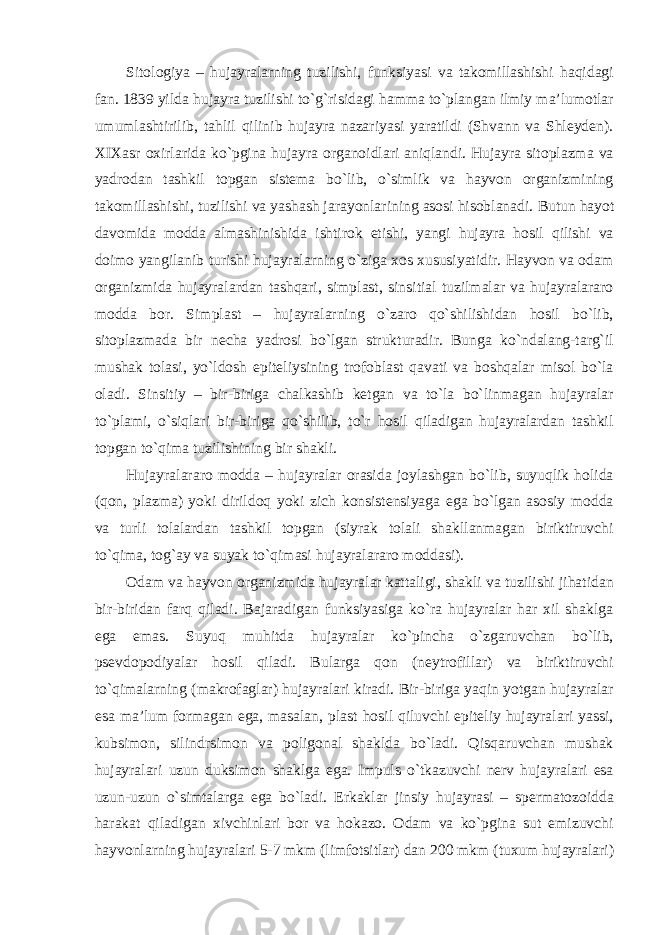 Sitologiya – hujayralarning tuzilishi, funksiyasi va takomillashishi haqidagi fan. 1839 yilda hujayra tuzilishi to`g`risidagi hamma to`plangan ilmiy ma’lumotlar umumlashtirilib, tahlil qilinib hujayra nazariyasi yaratildi (Shvann va Shleyden). XIXasr oxirlarida ko`pgina hujayra organoidlari aniqlandi. Hujayra sitoplazma va yadrodan tashkil topgan sistema bo`lib, o`simlik va hayvon organizmining takomillashishi, tuzilishi va yashash jarayonlarining asosi hisoblanadi. Butun hayot davomida modda almashinishida ishtirok etishi, yangi hujayra hosil qilishi va doimo yangilanib turishi hujayralarning o`ziga xos xususiyatidir. Hayvon va odam organizmida hujayralardan tashqari, simplast, sinsitial tuzilmalar va hujayralararo modda bor. Simplast – hujayralarning o`zaro qo`shilishidan hosil bo`lib, sitoplazmada bir necha yadrosi bo`lgan strukturadir. Bunga ko`ndalang-targ`il mushak tolasi, yo`ldosh epiteliysining trofoblast qavati va boshqalar misol bo`la oladi. Sinsitiy – bir-biriga chalkashib ketgan va to`la bo`linmagan hujayralar to`plami, o`siqlari bir-biriga qo`shilib, to`r hosil qiladigan hujayralardan tashkil topgan to`qima tuzilishining bir shakli. Hujayralararo modda – hujayralar orasida joylashgan bo`lib, suyuqlik holida (qon, plazma) yoki dirildoq yoki zich konsistensiyaga ega bo`lgan asosiy modda va turli tolalardan tashkil topgan (siyrak tolali shakllanmagan biriktiruvchi to`qima, tog`ay va suyak to`qimasi hujayralararo moddasi). Odam va hayvon organizmida hujayralar kattaligi, shakli va tuzilishi jihatidan bir-biridan farq qiladi. Bajaradigan funksiyasiga ko`ra hujayralar har xil shaklga ega emas. Suyuq muhitda hujayralar ko`pincha o`zgaruvchan bo`lib, psevdopodiyalar hosil qiladi. Bularga qon (neytrofillar) va biriktiruvchi to`qimalarning (makrofaglar) hujayralari kiradi. Bir-biriga yaqin yotgan hujayralar esa ma’lum formagan ega, masalan, plast hosil qiluvchi epiteliy hujayralari yassi, kubsimon, silindrsimon va poligonal shaklda bo`ladi. Qisqaruvchan mushak hujayralari uzun duksimon shaklga ega. Impuls o`tkazuvchi nerv hujayralari esa uzun-uzun o`simtalarga ega bo`ladi. Erkaklar jinsiy hujayrasi – spermatozoidda harakat qiladigan xivchinlari bor va hokazo. Odam va ko`pgina sut emizuvchi hayvonlarning hujayralari 5-7 mkm (limfotsitlar) dan 200 mkm (tuxum hujayralari) 