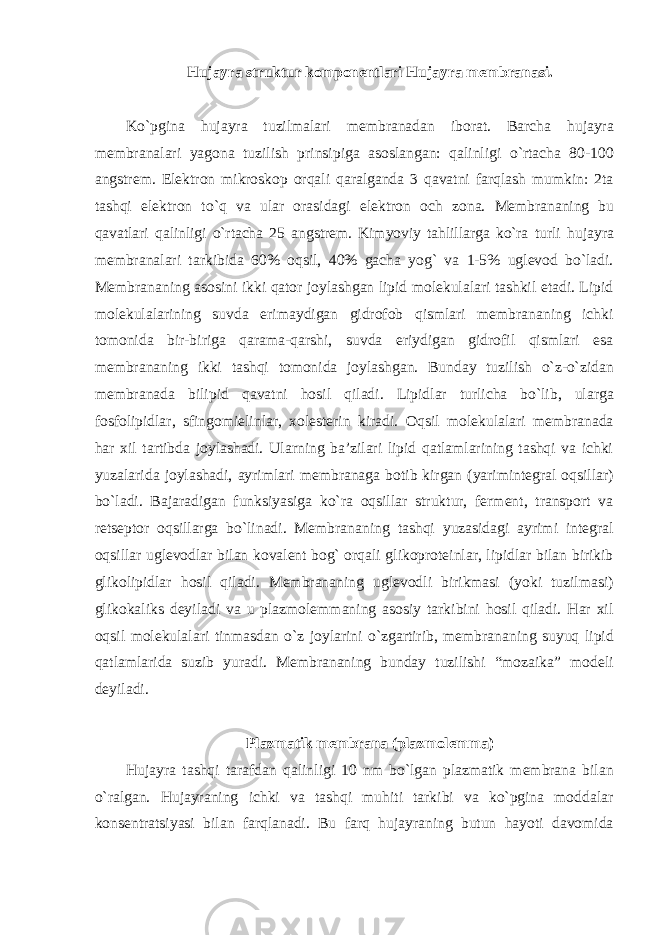 Hujayra struktur komponentlari Hujayra membranasi. Ko`pgina hujayra tuzilmalari membranadan iborat. Barcha hujayra membranalari yagona tuzilish prinsipiga asoslangan: qalinligi o`rtacha 80-100 angstrem. Elektron mikroskop orqali qaralganda 3 qavatni farqlash mumkin: 2ta tashqi elektron to`q va ular orasidagi elektron och zona. Membrananing bu qavatlari qalinligi o`rtacha 25 angstrem. Kimyoviy tahlillarga ko`ra turli hujayra membranalari tarkibida 60% oqsil, 40% gacha yog` va 1-5% uglevod bo`ladi. Membrananing asosini ikki qator joylashgan lipid molekulalari tashkil etadi. Lipid molekulalarining suvda erimaydigan gidrofob qismlari membrananing ichki tomonida bir-biriga qarama-qarshi, suvda eriydigan gidrofil qismlari esa membrananing ikki tashqi tomonida joylashgan. Bunday tuzilish o`z-o`zidan membranada bilipid qavatni hosil qiladi. Lipidlar turlicha bo`lib, ularga fosfolipidlar, sfingomielinlar, xolesterin kiradi. Oqsil molekulalari membranada har xil tartibda joylashadi. Ularning ba’zilari lipid qatlamlarining tashqi va ichki yuzalarida joylashadi, ayrimlari membranaga botib kirgan (yarimintegral oqsillar) bo`ladi. Bajaradigan funksiyasiga ko`ra oqsillar struktur, ferment, transport va retseptor oqsillarga bo`linadi. Membrananing tashqi yuzasidagi ayrimi integral oqsillar uglevodlar bilan kovalent bog` orqali glikoproteinlar, lipidlar bilan birikib glikolipidlar hosil qiladi. Membrananing uglevodli birikmasi (yoki tuzilmasi) glikokaliks deyiladi va u plazmolemmaning asosiy tarkibini hosil qiladi. Har xil oqsil molekulalari tinmasdan o`z joylarini o`zgartirib, membrananing suyuq lipid qatlamlarida suzib yuradi. Membrananing bunday tuzilishi “mozaika” modeli deyiladi. Plazmatik membrana (plazmolemma) Hujayra tashqi tarafdan qalinligi 10 nm bo`lgan plazmatik membrana bilan o`ralgan. Hujayraning ichki va tashqi muhiti tarkibi va ko`pgina moddalar konsentratsiyasi bilan farqlanadi. Bu farq hujayraning butun hayoti davomida 