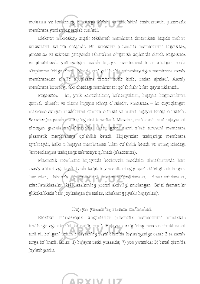 molekula va ionlarning hujayraga kirishi va chiqishini boshqaruvchi plazmatik membrana yordamida saqlab turiladi. Elektron mikroskop orqali tekshirish membrana dinamikasi haqida muhim xulosalarni keltirib chiqardi. Bu xulosalar plazmatik membranani fagotsitoz, pinotsitoz va sekretor jarayonda ishtirokini o`rganish oqibatida olindi. Fagotsitoz va pinotsitozda yutilayotgan modda hujayra membranasi bilan o`ralgan holda sitoplazma ichiga o`tadi. Moddalarni yutilishida qatnashayotgan membrana asosiy membranadan ajralib sitoplazma tomon botib kirib, undan ajraladi. Asosiy membrana butunligi ikki chetdagi membranani qo`shilishi bilan qayta tiklanadi. Fagotsitoz – bu, yirik zarrachalarni, bakteriyalarni, hujayra fragmentlarini qamrab olinishi va ularni hujayra ichiga o`tishidir. Pinotsitoz – bu cuyuqlangan makromolekulyar moddalarni qamrab olinishi va ularni hujayra ichiga o`tishidir. Sekretor jarayonda esa buning aksi kuzatiladi. Masalan, me’da osti bezi hujayralari zimogen granulalarni ajralishida, ushbu granulalarni o`rab turuvchi membrana plazmatik membranaga qo`shilib ketadi. Hujayradan tashqariga membrana ajralmaydi, balki u hujayra membranasi bilan qo`shilib ketadi va uning ichidagi fermentlargina tashqariga sekretsiya qilinadi (ekzotsitoz). Plazmatik membrana hujayrada kechuvchi moddalar almashinuvida ham asosiy o`rinni egallaydi. Unda ko`plab fermentlarning yuqori aktivligi aniqlangan. Jumladan, ishqoriy fosfotazalar, adenozintrifosfotazalar, 5-nukleotidazalar, adenilatsiklazalar, RNK-azalarning yuqori aktivligi aniqlangan. Ba’zi fermentlar glikokaliksda ham joylashgan (masalan, ichakning jiyakli hujayrlari). Hujayra yuzasining maxsus tuzilmalari. Elektron mikroskopik o`rganishlar plazmatik membranani murakkab tuzilishga ega ekanini ko`rsatib berdi. Hujayra qobig`ining maxsus strukturalari turli xil bo`lgani uchun hujayraning qaysi qismida joylashganiga qarab 3 ta asosiy turga bo`linadi. Bular: 1) hujayra ustki yuzasida; 2) yon yuzasida; 3) bazal qismida joylashgandir. 
