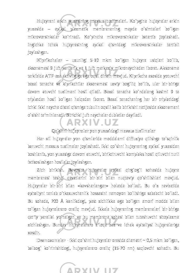 Hujayrani erkin yuzasining maxsus tuzilmalari. Ko`pgina hujayralar erkin yuzasida – apikal plazmatik membrananing mayda o`simtalari bo`lgan mikrovorsinkalar ko`rinadi. Ko`pincha mikrovorsinkalar betartib joylashadi. Ingichka ichak hujayrasining apikal qismidagi mikrovorsinkalar tartibli joylashgan. Kiprikchalar – uzunligi 5-10 mkm bo`lgan hujayra usiqlari bo`lib, aksonemasi 9 juft periferik va 1 juft markaziy mikronaychadan iborat. Aksonema tarkibida ATF-aza aktivligiga ega oqsil dinein mavjud. Kiprikcha asosida yotuvchi bazal tanacha va kiprikchilar aksonemasi uzviy bog`liq bo`lib, ular bir-biriga davom etuvchi tuzilmani hosil qiladi. Bazal tanacha ko`ndalang kesimi 9 ta tripletdan hosil bo`lgan halqadan iborat. Bazal tanachaning har bir tripletidagi ichki ikki naycha distal qismiga tubulin oqsili kelib birikishi natijasida aksonemani o`sishi ta’minlanadi. Bu ichki juft naychalar dubletlar deyiladi. Qo`shni hujayralar yon yuzasidagi maxsus tuzilmalar Har xil hujayralar yon qismlarida moddalarni diffuziya qilishga to`sqinlik beruvchi maxsus tuzilmalar joylashadi. Ikki qo`shni hujayraning apikal yuzasidan boshlanib, yon yuzasiga davom etuvchi, biriktiruvchi kompleks hosil qiluvchi turli ixtisoslashgan hosilalar joylashgan. Zich birikish. Bevosita hujayralar apikal qirg`og`i sohasida hujayra membranasi tashqi qavatlarini bir-biri bilan nuqtaviy qo`shilishlari mavjud. Hujayralar bir-biri bilan «kavsharlangan» holatda bo`ladi. Bu o`z navbatida epiteliyni tanlab o`tkazuvchanlik hossasini namoyon bo`lishiga sababchi bo`ladi. Bu sohada, 200 Å kenlikdagi, past zichlikka ega bo`lgan amorf modda bilan to`lgan hujayralararo oraliq mavjud. Ikkala hujayraning membranalari bir-biriga qat’iy parallel yo`nalgan va bu membrana sohasi bilan tutashuvchi sitoplazma zichlashgan. Bunday hujayralararo a’loqa bez va ichak epiteliysi hujayralariga xosdir. Desmosomalar - ikki qo`shni hujayralar orasida diametri ~ 0,5 mkm bo`lgan, belbog` ko`rinishidagi, hujayralararo oraliq (15-20 nm) saqlovchi sohadir. Bu 