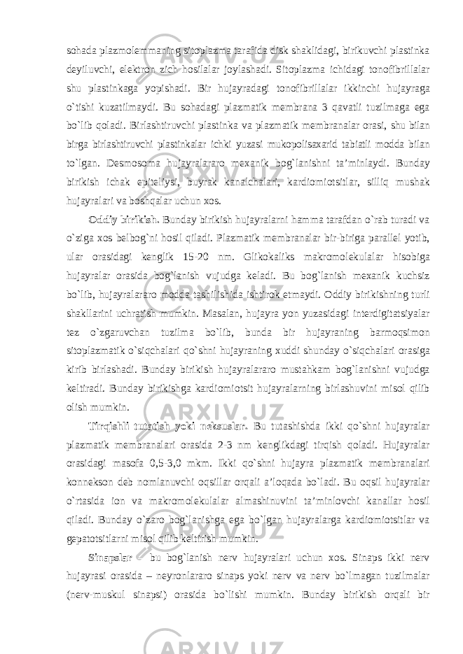 sohada plazmolemmaning sitoplazma tarafida disk shaklidagi, birikuvchi plastinka deyiluvchi, elektron zich hosilalar joylashadi. Sitoplazma ichidagi tonofibrillalar shu plastinkaga yopishadi. Bir hujayradagi tonofibrillalar ikkinchi hujayraga o`tishi kuzatilmaydi. Bu sohadagi plazmatik membrana 3 qavatli tuzilmaga ega bo`lib qoladi. Birlashtiruvchi plastinka va plazmatik membranalar orasi, shu bilan birga birlashtiruvchi plastinkalar ichki yuzasi mukopolisaxarid tabiatli modda bilan to`lgan. Desmosoma hujayralararo mexanik bog`lanishni ta’minlaydi. Bunday birikish ichak epiteliysi, buyrak kanalchalari, kardiomiotsitlar, silliq mushak hujayralari va boshqalar uchun xos. Oddiy birikish. Bunday birikish hujayralarni hamma tarafdan o`rab turadi va o`ziga xos belbog`ni hosil qiladi. Plazmatik membranalar bir-biriga parallel yotib, ular orasidagi kenglik 15- 20 nm. Glikokaliks makromolekulalar hisobiga hujayralar orasida bog`lanish vujudga keladi. Bu bog`lanish mexanik kuchsiz bo`lib, hujayralararo modda tashilishida ishtirok etmaydi. Oddiy birikishning turli shakllarini uchratish mumkin. Masalan, hujayra yon yuzasidagi interdigitatsiyalar tez o`zgaruvchan tuzilma bo`lib, bunda bir hujayraning barmoqsimon sitoplazmatik o`siqchalari qo`shni hujayraning xuddi shunday o`siqchalari orasiga kirib birlashadi. Bunday birikish hujayralararo mustahkam bog`lanishni vujudga keltiradi. Bunday birikishga kardiomiotsit hujayralarning birlashuvini misol qilib olish mumkin. Tirqishli tutatish yoki neksuslar. Bu tutashishda ikki qo`shni hujayralar plazmatik membranalari orasida 2-3 nm kenglikdagi tirqish qoladi. Hujayralar orasidagi masofa 0,5-3,0 mkm. Ikki qo`shni hujayra plazmatik membranalari konnekson deb nomlanuvchi oqsillar orqali a’loqada bo`ladi. Bu oqsil hujayralar o`rtasida ion va makromolekulalar almashinuvini ta’minlovchi kanallar hosil qiladi. Bunday o`zaro bog`lanishga ega bo`lgan hujayralarga kardiomiotsitlar va gepatotsitlarni misol qilib keltirish mumkin. Sinapslar – bu bog`lanish nerv hujayralari uchun xos. Sinaps ikki nerv hujayrasi orasida – neyronlararo sinaps yoki nerv va nerv bo`lmagan tuzilmalar (nerv-muskul sinapsi) orasida bo`lishi mumkin. Bunday birikish orqali bir 