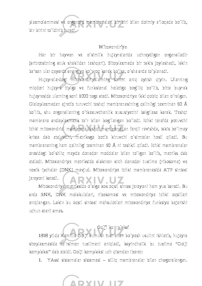 plazmolemmasi va organoid membranalari bir-biri bilan doimiy a’loqada bo`lib, bir-birini to`ldirib turadi. Mitoxondriya Har bir hayvon va o`simlik hujayralarida uchraydigan organelladir (eritrotsitning etuk shaklidan tashqari). Sitoplazmada bir tekis joylashadi, lekin ba’zan ular qayerda energiya ko`proq kerak bo`lsa, o`sha erda to`planadi. Hujayralardagi mitoxondriyalarning sonini aniq aytish qiyin. Ularning miqdori hujayra tipiga va funksional holatiga bog`liq bo`lib, bitta buyrak hujayrasida ularning soni 1000 taga etadi. Mitoxondriya ikki qobiq bilan o`ralgan. Gialoplazmadan ajratib turuvchi tashqi membranasining qalinligi taxminan 60 Å bo`lib, shu organellaning o`tkazuvchanlik xususiyatini belgilasa kerak. Tashqi membrana endoplazmatik to`r bilan bog`langan bo`ladi. Ichki tarafda yotuvchi ichki mitoxondrial membrana tashqi membranadan farqli ravishda, tekis bo`lmay krista deb ataluvchi, matriksga botib kiruvchi o`simtalar hosil qiladi. Bu membrananing ham qalinligi taxminan 60 Å ni tashkil qiladi. Ichki membranalar orasidagi bo`shliq mayda donador moddalar bilan to`lgan bo`lib, matriks deb ataladi. Mitoxondriya matriksida elektron zich donador tuzilma (ribosoma) va nozik ipchalar (DNK) mavjud. Mitoxondriya ichki membranasida ATF sintezi jarayoni ketadi. Mitoxondriya matriksida o`ziga xos oqsil sintez jarayoni ham yuz beradi. Bu erda RNK, DNK molekulalari, ribosomasi va mitoxondriya ichki oqsillari aniqlangan. Lekin bu oqsil sintezi mahsulotlari mitoxondriya funksiya bajarishi uchun etarli emas. Golji kompleksi 1898 yilda Kamillo Golji kumush tuzi bilan bo`yash usulini ishlatib, hujayra sitoplazmasida to`rsimon tuzilmani aniqladi, keyinchalik bu tuzilma “Golji kompleksi” deb ataldi. Golji kompleksi uch qismdan iborat: 1. YAssi sisternalar sistemasi – silliq membranalar bilan chegaralangan. 