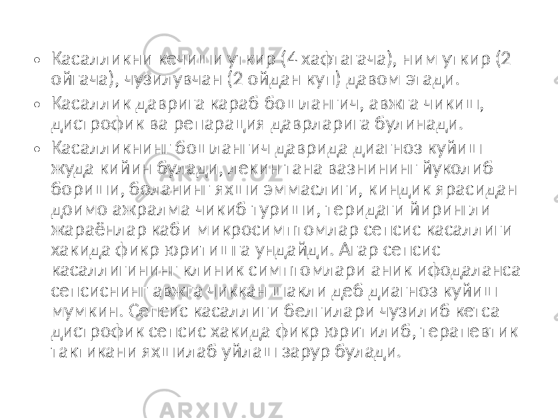 • Касалликни кечиши уткир (4 хафтагача), ним уткир (2 ойгача), чузилувчан (2 ойдан куп) давом этади. • Касаллик даврига караб бошлангич, авжга чикиш, дистрофик ва репарация даврларига булинади. • Касалликнинг бошлангич даврида диагноз куйиш жуда кийин булади, лекин тана вазнининг йуколиб бориши, боланинг яхши эммаслиги, киндик ярасидан доимо ажралма чикиб туриши, теридаги йирингли жараёнлар каби микросимптомлар сепсис касаллиги хакида фикр юритишга ундайди. Агар сепсис касаллигининг клиник симптомлари аник ифодаланса сепсиснинг авжга чиккан шакли деб диагноз куйиш мумкин. Сепсис касаллиги белгилари чузилиб кетса дистрофик сепсис хакида фикр юритилиб, терапевтик тактикани яхшилаб уйлаш зарур булади. 