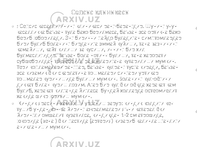  Сепсис клиникаси • :   Сепсис касаллигининг клиникаси ранг-барангдир. Шунинг учун касалликка баъзан тула бахо берилмаса, баъзан эса ортикча бахо бериб юборилади. Энг биринчи пайдо буладиган симптомлардар бири булиб боланинг бирданига эммай куйиши, тана вазнининг камайиши, кайт килиши ва кусиши, ичнинг бир хил булмаслигидир. Баъзан бола нотинч булиши, тана харорати субфебрилдан то фебрилл ракамларигача кутарилиши мумкин. Тери копламалари рангпар, баъзан кулранг тусга киради, баъзан эса кизамик ёки скарлатина тошмалари сингари уртикар тошмалар куринишида булиши мумкин. Боланинг кул-оёгини диккат билан куриш лозим. Агар бир кул ёки оёкда харакат кам булиб, харакат килганда йигласа бундай холларда остеомиелит хакида фикр юритиш мумкин. •   Киндик ярасини хам яхши урганиш зарур: киндик колдиги кеч тушиб ундан кон ва йиринг ажралмалари яъни катарал ёки йирингли омфалит кузатилса, киндикдан 1-2 см атрофида, юкорида (вена ) ёки пастида (артерия) кизариб калинлашганлиги аникланиши мумкин. 