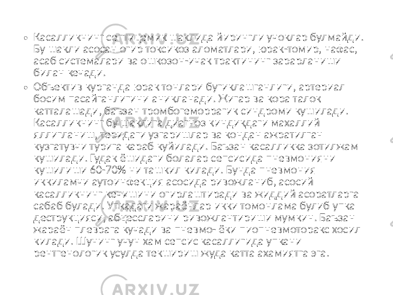 • Касалликнинг септицемик шаклида йирингли учоклар булмайди. Бу шакли асосан огир токсикоз аломатлари, юрак-томир, нафас, асаб системалари ва ошкозон-ичак трактининг зарарланиши билан кечади. • Объектив курганда юрак тонлари бугиклашганлиги, артериал босим пасайганлигини аникланади. Жигар ва кора талок катталашади, баъзан тромбогеморрагик синдроми кушилади. Касалликнинг бу шаклига диагноз киндикдаги махаллий яллигланиш, теридаги узгаришлар ва кондан ажратилган кузгатувчи турига караб куйилади. Баъзан касалликка зотилжам кушилади. Гудак ёшидаги болалар сепсисида пневмонияни кушилиши 60-70% ни ташкил килади. Бунда пневмония иккиламчи аутоинфекция асосида ривожланиб, асосий касалликнинг кечишини огирлаштиради ва жиддий асоратларга сабаб булади. Упкадаги жараёнлар икки томонлама булиб упка деструкцияси, абцессларини ривожлантириши мумкин. Баъзан жараён плеврага кучади ва пневмо- ёки пиопневмоторакс хосил килади. Шунинг учун хам сепсис касаллигида упкани рентгенологик усулда текшириш жуда катта ахамиятга эга. 