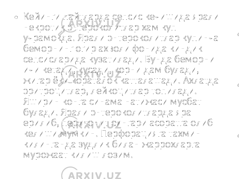 • Кейинги пайтларда сепсис кечишида ярали некротик энтероколитлар хам куп учрамокда. Ярали энтероколитлар купинча беморнинг огир ахволи фонида киндик сепсисларида кузатилади. Бунда беморни ичи кетади, кусади, корни дам булади, жигар ёки кораталок катталашади. Ахлатда эритроцитлар, лейкоцитлар топилади. Яширин конга синама натижаси мусбат булади. Ярали энтероколитларда яра ерилиб, перитонит сингари асоратга олиб келиши мумкин. Перфорацияга тахмин килинганда зудлик билан жаррохларга мурожаат килиш лозим. 