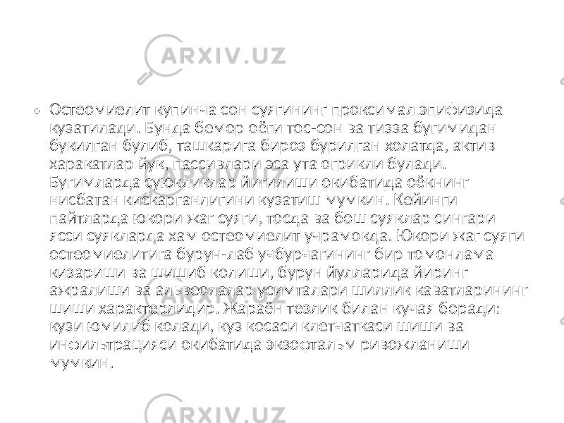 • Остеомиелит купинча сон суягининг проксимал эпифизида кузатилади. Бунда бемор оёги тос-сон ва тизза бугимидан букилган булиб, ташкарига бироз бурилган холатда, актив харакатлар йук, пассивлари эса ута огрикли булади. Бугимларда суюкликлар йигилиши окибатида оёкнинг нисбатан кискарганлигини кузатиш мумкин. Кейинги пайтларда юкори жаг суяги, тосда ва бош суяклар сингари ясси суякларда хам остеомиелит учрамокда. Юкори жаг суяги остеомиелитига бурун-лаб учбурчагининг бир томонлама кизариши ва шишиб колиши, бурун йулларида йиринг ажралиши ва альвеолалар усимталари шиллик каватларининг шиши характерлидир. Жараён тезлик билан кучая боради: кузи юмилиб колади, куз косаси клетчаткаси шиши ва инфильтрацияси окибатида экзофтальм ривожланиши мумкин. 