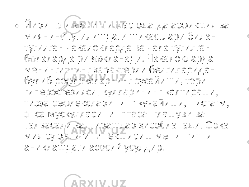 • Йирингли менингитлар одатда асфикция ва миянинг тугилишдаги шикастлари билан тугилган чакалокларда ва чала тугилган болаларда ривожланади. Чакалокларда менингитнинг характерли белгиларидан булиб рефлексларнинг сусайиши, тери гиперэстезияси, кулларининг калтираши, тизза рефлексларининг кучайиши, нистагм, энса мускулларининг таранглашуви ва талвасали калтирашлар хисобланади. Орка мия суюклигини текшириш менингитни аниклашдаги асосий усулдир. 