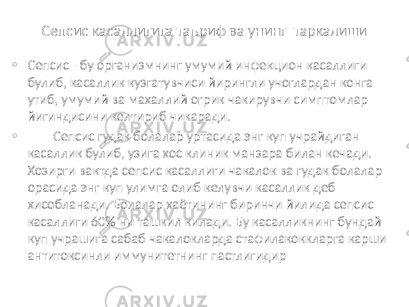 Сепсис касаллигига таъриф ва унинг таркалиши • Сепсис - бу организмнинг умумий инфекцион касаллиги булиб, касаллик кузгатувчиси йирингли учоглардан конга утиб, умумий ва махаллий огрик чакирувчи симптомлар йигиндисини келтириб чикаради. • Сепсис гудак болалар уртасида энг куп учрайдиган касаллик булиб, узига хос клиник манзара билан кечади. Хозирги вактда сепсис касаллиги чакалок ва гудак болалар орасида энг куп улимга олиб келувчи касаллик деб хисобланади. Болалар хаётининг биринчи йилида сепсис касаллиги 60% ни ташкил килади. Бу касалликнинг бундай куп учрашига сабаб чакалокларда стафилакоккларга карши антитоксинли иммунитетнинг пастлигидир 