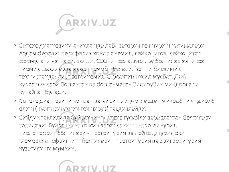 • Сепсис диагнозини аниклашда лабораторик текшириш натижалари ёрдам беради: периферик конда анемия, лейкоцитоз, лейкоцитар формулани чапга силжиши, СОЭни тезлашуви. Бу белгилар айникса пиемик шаклларда яккол номоён булади. Конни биохимик текширганда: диспротеинемия, С-реактив оксил мусбат, ДФА курсаткичлари богланган ва богланмаган билирубин микдорлари купайган булади. • Сепсис диагнозини кондан ва йирингли учоглардан микробни ундириб олиш ( бактериологик текширув) тасдиклайди. • Сийдик тахлилида буйракнинг сепсис туфайли зарарланган белгилари топилади: буйракнинг токсик зарарланипш -протеинурия, пиелонефрит бёлгилари - протеинурия ва лейкоцитурия ёки гломерулонефритнинг белгилари - протеинурия ва эритроцитурия кузатилиши мумкин. 