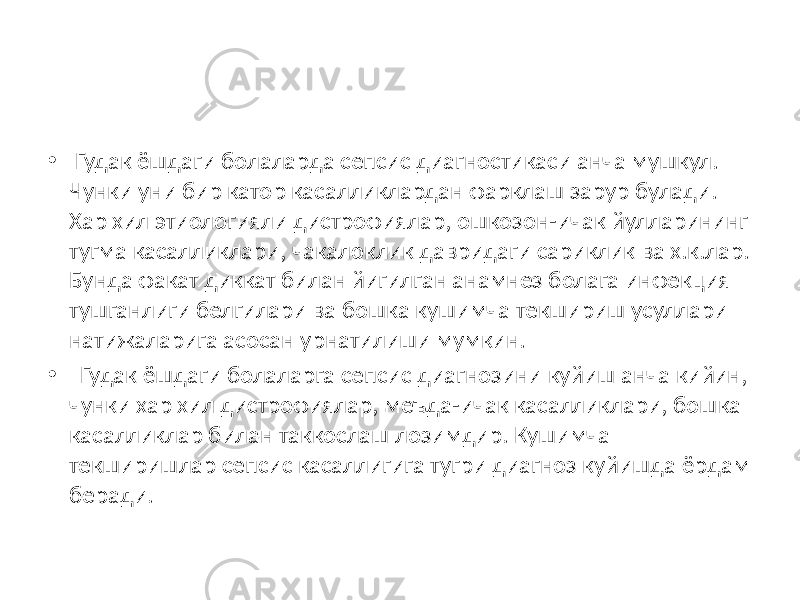 • Гудак ёшдаги болаларда сепсис диагностикаси анча мушкул. Чунки уни бир катор касалликлардан фарклаш зарур булади. Хар хил этиологияли дистрофиялар, ошкозон-ичак йулларининг тугма касалликлари, чакалоклик давридаги сариклик ва х.к.лар. Бунда факат диккат билан йигилган анамнез болага инфекция тушганлиги белгилари ва бошка кушимча текшириш усуллари натижаларига асосан урнатилиши мумкин. • Гудак ёшдаги болаларга сепсис диагнозини куйиш анча кийин, чунки хар хил дистрофиялар, меъда-ичак касалликлари, бошка касалликлар билан таккослаш лозимдир. Кушимча текширишлар сепсис касаллигига тугри диагноз куйишда ёрдам беради. 