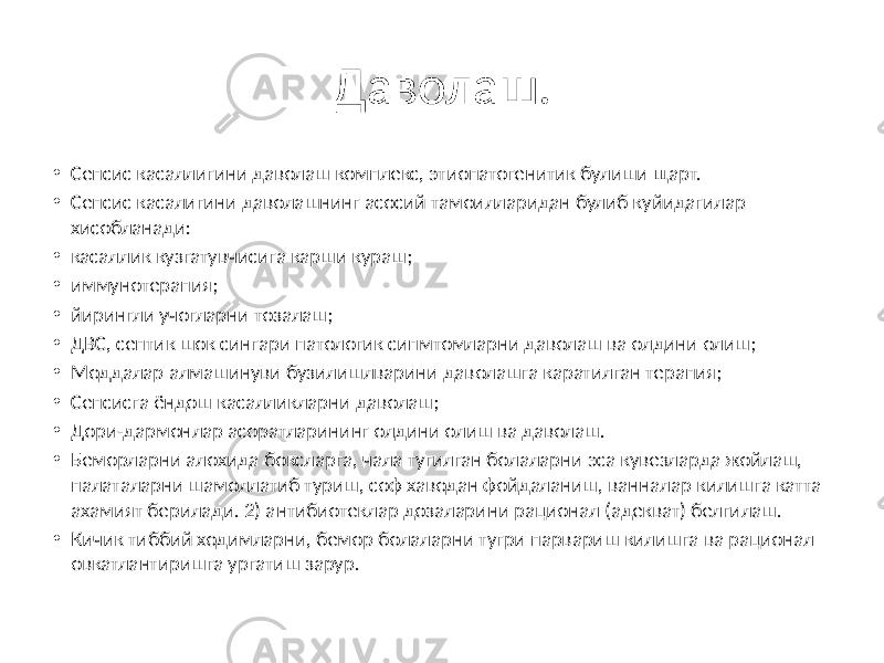 Даволаш. • Сепсис касаллигини даволаш комплекс, этиопатогенитик булиши щарт. • Сепсис касалигини даволашнинг асосий тамоилларидан булиб куйидагилар хисобланади: • касаллик кузгатувчисига карши кураш; • иммунотерапия; • йирингли учогларни тозалаш; • ДВС, септик шок сингари патологик сипмтомларни даволаш ва олдини олиш; • Моддалар алмашинуви бузилишлварини даволашга каратилган терапия; • Сепсисга ёндош касалликларни даволаш; • Дори-дармонлар асоратларининг олдини олиш ва даволаш. • Беморларни алохида боксларга, чала тугилган болаларни эса кувезларда жойлаш, палаталарни шамоллатиб туриш, соф хаводан фойдаланиш, ванналар килишга катта ахамият берилади. 2) антибиотеклар дозаларини рационал (адекват) белгилаш. • Кичик тиббий ходимларни, бемор болаларни тугри парвариш килишга ва рационал овкатлантиришга ургатиш зарур. 