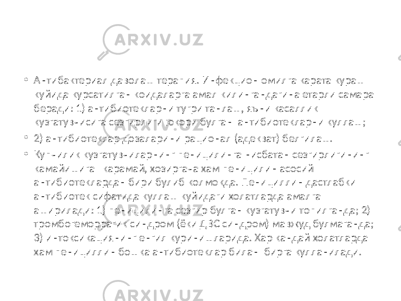 • Антибактериал даволаш терапия. Инфекцион омилга карата кураш куйида курсатилган коидаларга амал килингандагина етарли самара беради: 1) антибиотекларни тугри танлаш, яъни касаллик кузгатувчисига сезгирлиги юкори булган антибиотекларни куллаш; • 2) антибиотеклар дозаларини рационал (адекват) белгилаш. • Купчилик кузгатувчиларнинг пеницилинга нисбатан сезгирлигининг камайишига карамай, хозиргача хам пеницилин асосий антибиотеклардан бири булиб колмокда. Пенициллин дастлабки антибиотек сифатида куллаш куйидаги холатларда амалга аширилади: 1) пеницилинга сезгир булган кузгатувчи топилганда; 2) тромбогеморрагик синдром (ёки ДВС синдром) мавжуд булмаганда; 3) интоксикациянинг енгил куринишларида. Хар кандай холатларда хам пенициллин бошка антибиотеклар билан бирга кулланилади. 