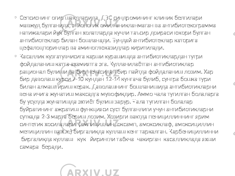 • Сепсиснинг огир шаклларида, ДВС синдромининг клиник белгилари мавжуд булганида, этиологик омил аникланмаган ва антибиотекограмма натижалари йук булган холатларда кучли таъсир доираси юкори булган антибиотеклар билан бошланади. Бундай антибиотеклар каторига цефалоцпоринлар ва аминоглюказидлар киритилади. • Касаллик кузгатувчисига карши курашишда антибиотиклардан тугри фойдаланиш катта ахамиятга эга. Кулланилаётган антибиотиклар рационал булиши ва бир нечасидан бир пайтда фойдаланиш лозим. Хар бир даволаш курси 7-10 кундан 12-14 кунгача булиб, сунгра бошка тури билан алмаштириш керак. Даволашнинг бошланишида антибиотикларни вена ичига жунатиш максадга мувофикдир. Аммо чала тугилган болаларга бу усулда жунатишда эхтиёт булиш зарур. Чала тугилган болалар буйрагининг ажратиш функцияси суст булганлиги учун антибиотикларни суткада 2-3 марта бериш лозим. Хозирги вактда пенициллиннинг ярим синтетик хосилалари (ампициллин, оксамп, амоксиклаф, амоксициллин метициллин ва х.к.) биргаликда куллаш кенг таркалган. Карбенициллинни биргаликда куллаш кук йирингли таёкча чакирган касалликлада яхши самара беради. 