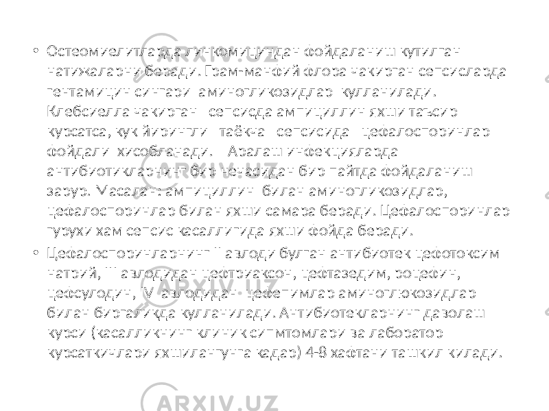 • Остеомиелитларда линкомициндан фойдаланиш кутилган натижаларни беради. Грам-манфий флора чакирган сепсисларда гентамицин сингари аминогликозидлар кулланилади. Клебсиелла чакирган сепсисда ампициллин яхши таъсир курсатса, кук йирингли таёкча сепсисида цефалоспоринлар фойдали хисобланади. Аралаш инфекцияларда антибиотикларнинг бир нечасидан бир пайтда фойдаланиш зарур. Масалан: ампициллин билан аминогликозидлар, цефалоспоринлар билан яхши самара беради. Цефалоспоринлар гурухи хам сепсис касаллигида яхши фойда беради. • Цефалоспоринларнинг II авлоди булган антибиотек цефотоксим натрий, III авлодидан цефтриаксон, цефтазедим, роцефин, цефсулодин, IV авлодидан цефепимлар аминоглюкозидлар билан биргаликда кулланилади. Антибиотекларнинг даволаш курси (касалликнинг клиник сипмтомлари ва лаборатор курсаткичлари яхшилангунга кадар) 4-8 хафтани ташкил килади. 