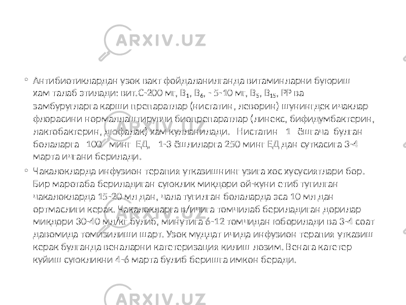 • Антибиотиклардан узок вакт фойдаланилганда витаминларни буюриш хам талаб этилади: вит.С-200 мг, В 1 , В 6 , - 5-10 мг, В 5 , В 15 , РР ва замбуругларга карши препаратлар (нистатин, леворин) шунингдек ичаклар флорасини нормаллаштирувчи биопрепаратлар (линекс, бифидумбактерин, лактобактерин, дюфалак) хам кулланилади. Нистатин 1 ёшгача булган болаларга 100 минг ЕД, 1-3 ёшлиларга 250 минг ЕД дан суткасига 3-4 марта ичгани берилади. • Чакалокларда инфузион терапия утказишнинг узига хос хусусиятлари бор. Бир маротаба бериладиган суюклик микдори ой-куни етиб тугилган чакалокларда 15-20 мл дан, чала тугилган болаларда эса 10 мл дан ортмаслиги керак. Чакалокларга в/ичига томчилаб бериладиган дорилар микдори 30-40 мл/кг булиб, минутига 6-12 томчидан юборилади ва 3-4 соат давомида томизилиши шарт. Узок муддат ичида инфузион терапия утказиш керак булганда веналарни катетеризация килиш лозим. Венага катетер куйиш суюкликни 4-6 марта булиб беришга имкон беради. 