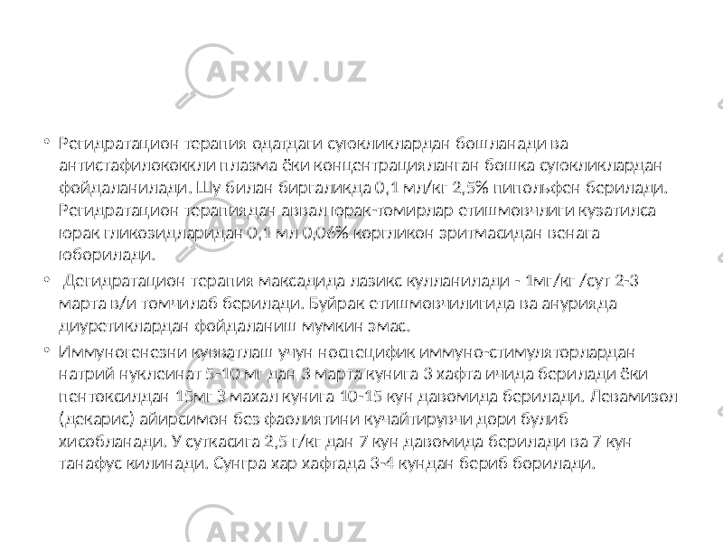 • Регидратацион терапия одатдаги суюкликлардан бошланади ва антистафилококкли плазма ёки концентрацияланган бошка суюкликлардан фойдаланилади. Шу билан биргаликда 0,1 мл/кг 2,5% пипольфен берилади. Регидратацион терапиядан аввал юрак-томирлар етишмовчлиги кузатилса юрак гликозидларидан 0,1 мл 0,06% коргликон эритмасидан венага юборилади. • Дегидратацион терапия максадида лазикс кулланилади - 1мг/кг /сут 2-3 марта в/и томчилаб берилади. Буйрак етишмовчилигида ва анурияда диуретиклардан фойдаланиш мумкин эмас. • Иммуногенезни кувватлаш учун носпецифик иммуно-стимуляторлардан натрий нуклеинат 5-10 мг дан 3 марта кунига 3 хафта ичида берилади ёки пентоксилдан 15мг З махал кунига 10-15 кун давомида берилади. Левамизол (декарис) айирсимон без фаолиятини кучайтирувчи дори булиб хисобланади. У суткасига 2,5 г/кг дан 7 кун давомида берилади ва 7 кун танафус килинади. Сунгра хар хафтада 3-4 кундан бериб борилади. 