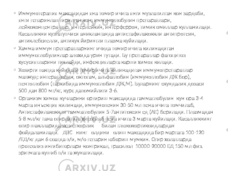 • Иммунотерапия максадидан яна томир ичига янги музлатилган кон зардоби, янги гепаринлаштирилган кон, иммуноглобулин препаратлари, лейкоконцентратлар, интерлейкин, интерферрон, тимик омиллар кулланилади. Касалликни кузгатувчиси аникланганда антистафилакоккли антипротеин, антиклебсиелли, антикук йирингли плазма куйилади. • Хамма иммун препаратларнинг ичида томир ичига килинадиган иммуноглобулинлар алохида урин тутади. Бу препаратлар фагоцитоз хусусиятларини тиклайди, инфекцияларга карши химоя килади. • Хозирги вактда куйидаги томир ичига килинадиган иммунопрепаратлар мавжуд: интераглобин, октогам, альфаглобин (иммуноглобин ДЖ бор), пентоглобин (таркибида иммуноглобин ДЖ,М). Буларнинг скундалик дозаси 500 дан 800 мг/кг, курс давомийлиги 3-6. • Организм химоя кучларини ортириш максадида гаммаглобулин кун ора 3-4 марта инъекция килинади, иммуновенин 30-50 мл вена ичига томчилаб, Антистафилакоккли-гаммаглобулин 5-7антитоксин ед (АЕ) берилади. Плазмадан 5-8 мл/кг тана огирлигига хисоблаб вена ичига 3 марта куйилади. Касалликнинг огир шаклларида эхтиёткорлик билан глюкокортикоидлардан фойдаланилади. ДВС нинг олдини олиш максадида бир мартага 100-120 /ЕД/кг дан 6 соатда в/и, м/о гепарин юбориш мумкин. Огир холатларда протеолиз ингибиторлари-контрикал, трасилол 10000-20000 ЕД 150 мл физ. эритмага кушиб в/и га жунатилади. 