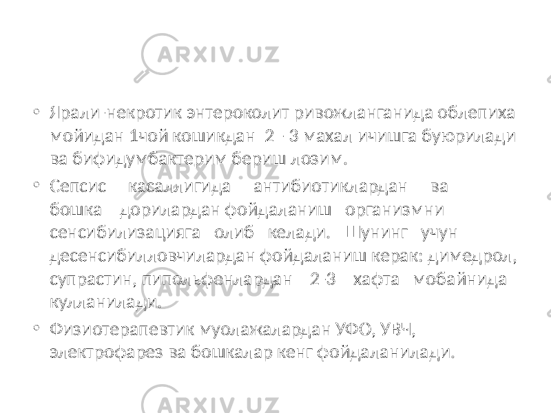 • Ярали-некротик энтероколит ривожланганида облепиха мойидан 1чой кошикдан 2 - 3 махал ичишга буюрилади ва бифидумбактерим бериш лозим. • Сепсис касаллигида антибиотиклардан ва бошка дорилардан фойдаланиш организмни сенсибилизацияга олиб келади. Шунинг учун десенсибилловчилардан фойдаланиш керак: димедрол, супрастин, пипольфенлардан 2-3 хафта мобайнида кулланилади. • Физиотерапевтик муолажалардан УФО, УВЧ, электрофарез ва бошкалар кенг фойдаланилади. 