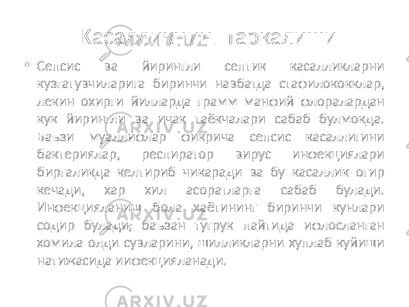 Касалликнинг таркалиши • Сепсис ва йирингли септик касалликларни кузгатувчиларига биринчи навбатда стафилококклар, лекин охирги йилларда грамм манфий флоралардан кук йирингли ва ичак таёкчалари сабаб булмокда. Баъзи муаллифлар фикрича сепсис касаллигини бактериялар, респиратор вирус инфекциялари биргаликда келтириб чикаради ва бу касаллик огир кечади, хар хил асоратларга сабаб булади. Инфекцияланиш бола хаётининг биринчи кунлари содир булади, баъзан тугрук пайтида ифлосланган хомила олди сувларини, шилликларни хуплаб куйиши натижасида иифекцияланади. 