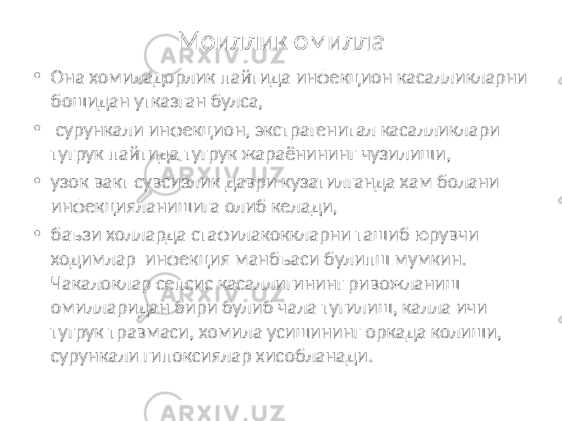 Моиллик омилла • Она хомиладорлик пайтида инфекцион касалликларни бошидан утказган булса, • сурункали инфекцион, экстрагенитал касалликлари тугрук пайтида тугрук жараёнининг чузилиши, • узок вакт сувсизлик даври кузатилганда хам болани инфекцияланишига олиб келади, • баъзи холларда стафилакоккларни ташиб юрувчи ходимлар инфекция манбъаси булипш мумкин. Чакалоклар сепсис касаллигининг ривожланиш омилларидан бири булиб чала тугилиш, калла ичи тугрук травмаси, хомила усишининг оркада колиши, сурункали гипоксиялар хисобланади. 