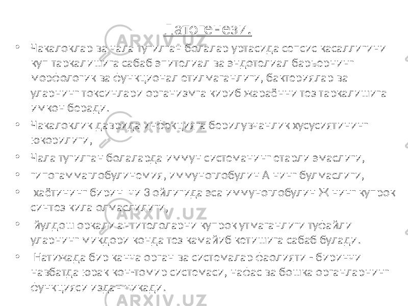 Патогенези. • Чакалоклар ва чала тугилган болалар уртасида сепсис касаллигини куп таркалишига сабаб эпителиал ва эндотелиал барьернинг морфологик ва функционал етилмаганлиги, бактериялар ва уларнинг токсинлари организмга кириб жараённи тез таркалишига имкон беради. • Чакалоклик даврида инфекцияга берилувчанлик хусусиятининг юкорилиги, • Чала тугилган болаларда иммун системанинг етарли эмаслиги, • гипогаммаглобулинемия, иммуноглобулин А нинг булмаслиги, • хаётининг бирин чи 3 ойлигида эса иммуноглобулин Ж нинг купрок синтез кила олмаслилиги, • йулдош оркали антителоларни купрок утмаганлиги туфайли уларнинг микдори конда тез камайиб кетишига сабаб булади. • Натижада бир канча орган ва системалар фаолияти - биринчи навбатда юрак кон-томир системаси, нафас ва бошка органларнинг функцияси издан чикади. 