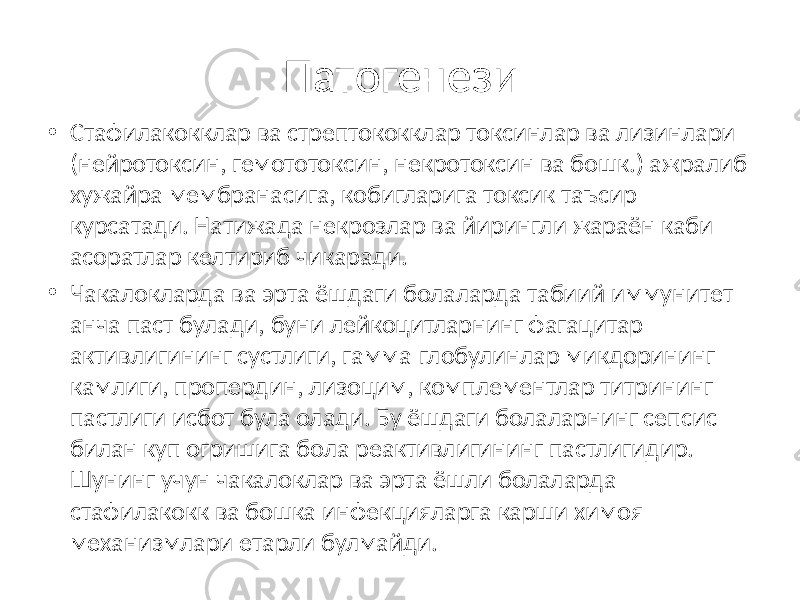 Патогенези • Стафилакокклар ва стрептококклар токсинлар ва лизинлари (нейротоксин, гемототоксин, некротоксин ва бошк.) ажралиб хужайра мембранасига, кобигларига токсик таъсир курсатади. Натижада некрозлар ва йирингли жараён каби асоратлар келтириб чикаради. • Чакалокларда ва эрта ёшдаги болаларда табиий иммунитет анча паст булади, буни лейкоцитларнинг фагацитар активлигининг сустлиги, гамма-глобулинлар микдорининг камлиги, пропердин, лизоцим, комплементлар титрининг пастлиги исбот була олади. Бу ёшдаги болаларнинг сепсис билан куп огришига бола реактивлигининг пастлигидир. Шунинг учун чакалоклар ва эрта ёшли болаларда стафилакокк ва бошка инфекцияларга карши химоя механизмлари етарли булмайди. 