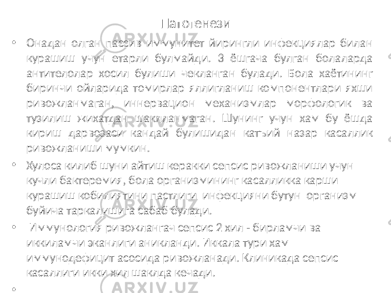 Патогенези • Онадан олган пассив иммунитет йирингли инфекциялар билан курашиш учун етарли булмайди. 3 ёшгача булган болаларда антителолар хосил булиши чекланган булади. Бола хаётининг биринчи ойларида томирлар яллигланиш компонентлари яхши ривожланмаган, иннервацион механизмлар морфологик ва тузилиш жихатдан шаклланмаган. Шунинг учун хам бу ёшда кириш дарвозаси кандай булишидан катъий назар касаллик ривожланиши мумкин. • Хулоса килиб шуни айтиш керакки сепсис ривожланиши учун кучли бактеремия, бола организмининг касалликка карши курашиш кобилиятини пастлиги инфекцияни бутун организм буйича таркалишига сабаб булади. • Иммунология ривожлангач сепсис 2 хил - бирламчи ва иккиламчи эканлиги аникланди. Иккала тури хам иммунодефицит асосида ривожланади. Клиникада сепсис касаллиги икки хил шаклда кечади. • •   