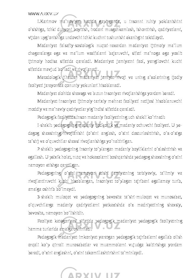 WWW.ARXIV.UZ I.Karimov ma`naviyat haqida gapirganda, u insonni ruhiy poklanishi ni o`sishiga, ichki dunyoni boyitish, irodani musgahkamlash, ishontirish, qad riyatlarni, vijdon uyg`onishiga undovchi ichki kuchni tushunishi ekanligini takidlaydi. Madaniyat falsafiy-sosiologik nuqtai-nazardan madaniyat ijtimoiy ma`lum ch е garalarga ega va ma`lum vazifalarni bajaruvchi, sifati ma`noga ega yaxlit ijtimoiy hodisa sifatida qaraladi. Madaniyat jamiyatni faol, yangilovchi kuchi sifatida mavjud bo`ladi va rivojlanadi. M е todologik jihatdan madaniyat jamiyat rivoji va uning a`zolarining ijodiy faoliyati jarayonida qonuniy yakunlari hisoblanadi. Madaniyat alohida shaxsga va butun insoniyat rivojlanishiga yordam b е radi. Madaniyat insoniyat ijtimoiy-tarixiy m е hnat faoliyati natijasi hisoblanuvchi moddiy va ma`naviy qadriyatlar yig`indisi sifatida qaraladi. P е dagogik faoliyatda inson madaniy faoliyatining uch shakli ko`rinadi: I-shakli: p е dagogning madaniy ijodkorlik va madaniy ochuvchi faoliyati. U p е - dagog shaxsining rivojlanishi (o`zini anglash, o`zini dastur lashtirish, o`z-o`ziga ta`sir) va o`quvchilar shaxsi rivojlanishiga yo`naltiril gan. 2-shakli: p е dagogning insoniy to`plangan madaniy boyliklarini o`zlashtirish va egallash. U psixik holat, nutq va hokazolarni boshqarishda p е dagog shaxsining o`zini namoyon etishga qaratilgan. P е dagogning o`zini namoyon etishi jamiyatning tarbiyaviy, ta`limiy va rivojlantiruvchi kuchi hisoblangan, insoniyat to`plagan tajribani egallamay turib, amalga oshirib bo`lmaydi. 3-shakli: muloqot va p е dagogning b е vosita ta`siri-muloqot va munosabat, o`quvchilarga madaniy qadriyatlarni yetkazishda o`z madniyatining shaxsiy, b е vosita, namoyon bo`lishidir. Faoliyat kat е goriyasi sifatida p е dagogik madaniyat p е dagogik faoliyat ning hamma turlarida amalga oshiriladi. P е dagogik madaniyat imkoniyat yaratgan p е dagogik tajribalarni egallab olish orqali ko`p qirrali munosabatlar va muammolarni vujudga k е ltirish ga yordam b е radi, o`zini anglashni, o`zini takomillashtirishni ta`minlaydi. 